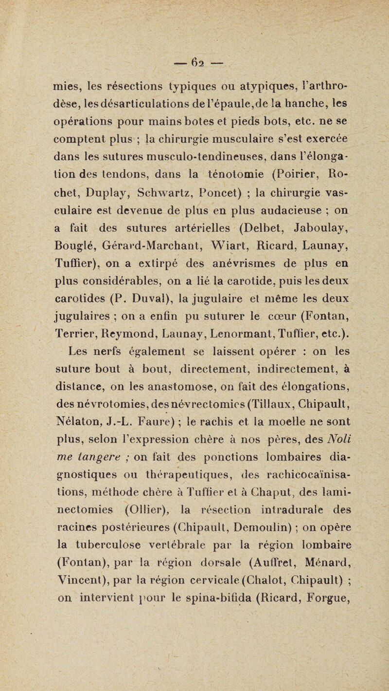 mies, les résections typiques ou atypiques. l’arthro- dèse, les désarticulations de l’épaule,de la hanche, les opérations pour mains botes et pieds bots, etc. ne se comptent plus ; la chirurgie musculaire s’est exercée dans les sutures musculo-tendineuses, dans l’élonga¬ tion des tendons, dans la ténotomie (Poirier, Ho¬ chet, Dupîay, Schwartz, Poncet) ; la chirurgie vas¬ culaire est devenue de plus en plus audacieuse ; on a fait des sutures artérielles (Delbet, Jaboulay, Bouglé, Gérard-Marchant, Wiart, Ricard, Launay, Tufïier), on a extirpé des anévrismes de plus en plus considérables, on a lié la carotide, puis les deux carotides (P. Duvai), la jugulaire et même les deux jugulaires ; on a enfin pu suturer le cœur (Fontan, Terrier, Reymond, Launay, Lenormant, Tuffier, etc.). Les nerfs également se laissent opérer : on les suture bout à bout, directement, indirectement, à distance, on les anastomose, on fait des élongations, des névrotomies, desnévrectomics (Tillaux, Chipault, Nélaton, J.-L. Faure) ; le rachis et la moelle ne sont plus, selon l’expression chère à nos pères, des No li me tangere ; on fait des ponctions lombaires dia¬ gnostiques ou thérapeutiques, des rachicocaïnisa- tions, méthode chère à Tuffier et à Chaput, des lami¬ nectomies (Ollier), la résection intradurale des racines postérieures (Chipault, Demoulin) ; on opère la tuberculose vertébrale par la région lombaire (Fontan), par la région dorsale (Auffret, Ménard, Vincent), par la région cervicale (Chalot, Chipault) ; on intervient pour le spina-bifida (Ricard, Forgue,