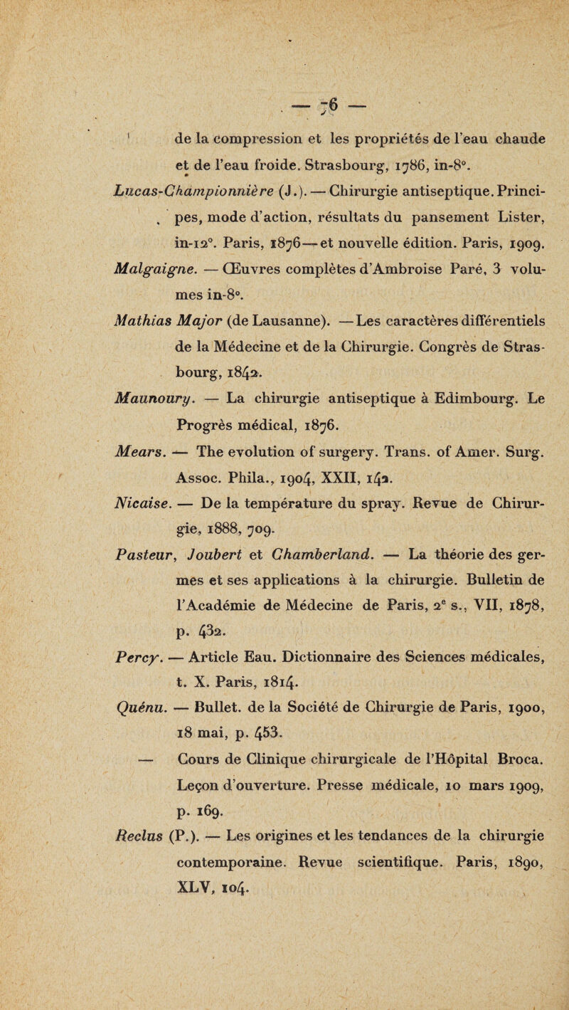 1 de la compression et les propriétés de l’eau chaude et de l’eau froide. Strasbourg, 1786, in-8°. Lucas-Gha/npionnière (J.). — Chirurgie antiseptique. Princi- , pes, mode d’action, résultats du pansement Lister, in-120. Paris, 1876—et nouvelle édition. Paris, 1909. Malgaigne. — Œuvres complètes d’Ambroise Paré, 3 volu¬ mes in-8°. Mathias Major (de Lausanne). —Les caractères différentiels de la Médecine et de la Chirurgie. Congrès de Stras¬ bourg, 1842. Maunoury. — La chirurgie antiseptique à Edimbourg. Le Progrès médical, 1876. Mears. The évolution of surgery. Trans. of Amer. Surg. Assoc. Phila., 1904, XXII, 142. Nie aise. — De la température du spray. Revue de Chirur¬ gie, 1888, 709. Pasteur, Jouhert et Chamberland. — La théorie des ger¬ mes et ses applications à la chirurgie. Bulletin de l’Académie de Médecine de Paris, 2e s., VII, 1878, p. 43a. Percy. — Article Eau. Dictionnaire des Sciences médicales, t. X. Paris, 1814. Quénu. — Bullet. de la Société de Chirurgie de Paris, 1900, 18 mai, p. 453. — Cours de Clinique chirurgicale de l’Hôpital Broca. Leçon d’ouverture. Presse médicale, 10 mars 1909, p. 169. Reclus (P.). — Les origines et les tendances de la chirurgie contemporaine. Revue scientifique. Paris, 1890, XL Y, 104.