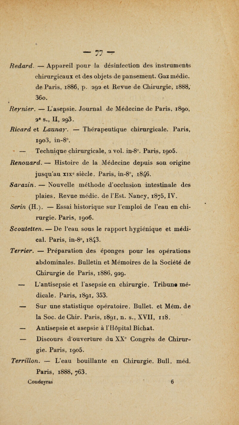 Redard. — Appareil pour la désinfection des instruments chirurgicaux et des objets de pansement. Gazmédic. de Paris, 1886, p. 292 et Revue de Chirurgie, 1888, 36o. ► Reynier. — L’asepsie. Journal de Médecine de Paris, 1890, 2e S., II, 293. Ricard et Launay. — Thérapeutique chirurgicale* Paris, 1903, in-8°. — Technique chirurgicale, 2 vol. in-8°. Paris, 1905. \ ' ' / Renouard. — Histoire de la Médecine depuis son origine jusqu’au xixe siècle. Paris, in-8°, 1846. Sarazin. — Nouvelle méthode d’occlusion intestinale des plaies. Revue médic. de l’Est. Nancy, 1875,1V. Serin (H.). — Essai historique sur l’emploi de l’eau en chi¬ rurgie. Paris, 1906. Scoutetten. — De l’eau sous le rapport hygiénique et médi¬ cal. Paris, in-8°, i843. Terrier. — Préparation des éponges pour les opérations abdominales. Bulletin et Mémoires de la Société de Chirurgie de Paris, 1886, 929. » — L’antisepsie et l’asepsie en chirurgie. Tribun® mé¬ dicale. Paris, 1891, 353. — Sur une statistique opératoire. Bullet. et Mém. de la Soc. de Ghir. Paris, 1891, n. s., XVII, 118. — Antisepsie et asepsie à l’Hôpital Bichat. — Discours d’ouverture du XXe Congrès de Chirur¬ gie. Paris, 1905. Terrillon. — L’eau bouillante en Chirurgie. Bull. méd. Paris, 1888, 763.