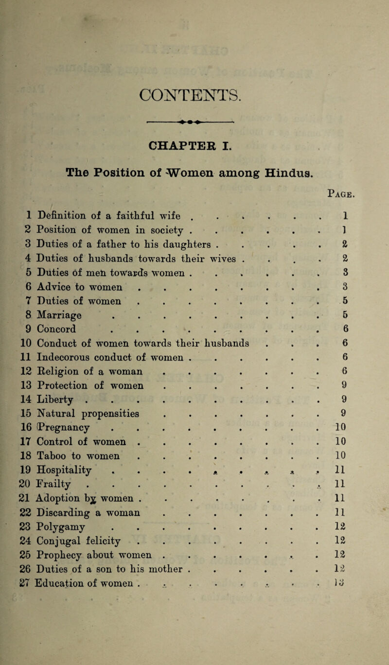 CONTENTS. •--- CHAPTER I. The Position of Women among Hindus. Page. 1 Definition of a faithful wife ...... 1 2 Position of women in society ...... 1 3 Duties of a father to his daughters ..... 2 4 Duties of husbands towards their wives .... 2 5 Duties of men towards women ...... 3 6 Advice to women ..3 7 Duties of women . . . . . . . . 5 8 Marriage . . . . . . . . . 5 9 Concord ......... 6 10 Conduct of women towards their husbands ... 6 11 Indecorous conduct of women ...... 6 12 Religion of a woman ....... 6 13 Protection of women ....... 9 14 Liberty .......... 9 15 Natural propensities ....... 9 16 Pregnancy . . . . . . . . .10 17 Control of women . . . . . . . .10 18 Taboo to women ...10 19 Hospitality . . . . . .. . . 11 20 Frailty . . . . . . . . . ill 21 Adoption b^ women . . . . . . . .11 22 Discarding a woman . . . . . . .11 23 Polygamy . . . ..12 24 Conjugal felicity . . . . . . . . .12 25 Prophecy about women . . . . . ... .12 26 Duties of a son to his mother . . . . . .12 27 Education of women . . . . . .. • . ) 3