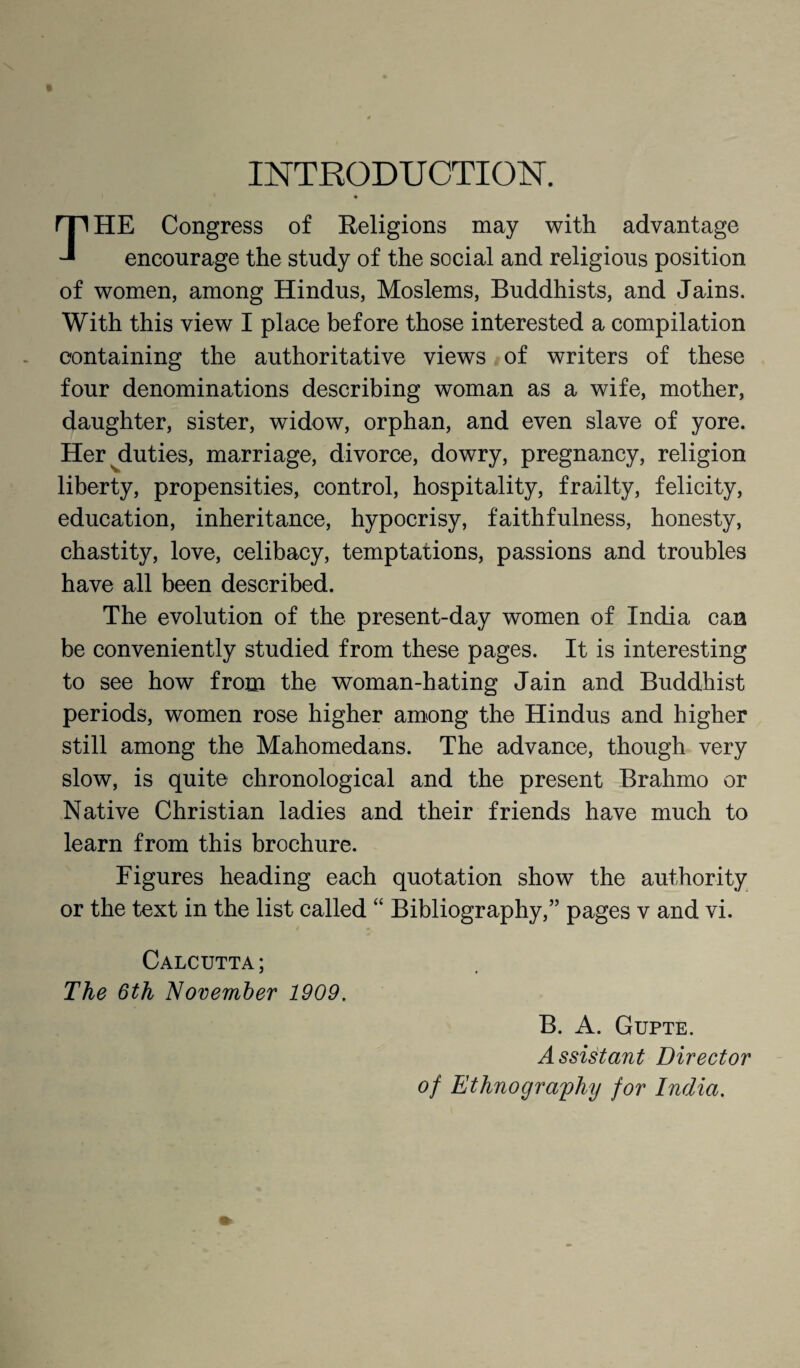 INTRODUCTION. THE Congress of Religions may with advantage encourage the study of the social and religious position of women, among Hindus, Moslems, Buddhists, and Jains. With this view I place before those interested a compilation containing the authoritative views of writers of these four denominations describing woman as a wife, mother, daughter, sister, widow, orphan, and even slave of yore. Her ^duties, marriage, divorce, dowry, pregnancy, religion liberty, propensities, control, hospitality, frailty, felicity, education, inheritance, hypocrisy, faithfulness, honesty, chastity, love, celibacy, temptations, passions and troubles have all been described. The evolution of the present-day women of India can be conveniently studied from these pages. It is interesting to see how from the woman-hating Jain and Buddhist periods, women rose higher among the Hindus and higher still among the Mahomedans. The advance, though very slow, is quite chronological and the present Brahmo or Native Christian ladies and their friends have much to learn from this brochure. Figures heading each quotation show the authority or the text in the list called “ Bibliography,” pages v and vi. Calcutta; The 6th November 1909. B. A. Gupte. Assistant Director of Ethnography for India.