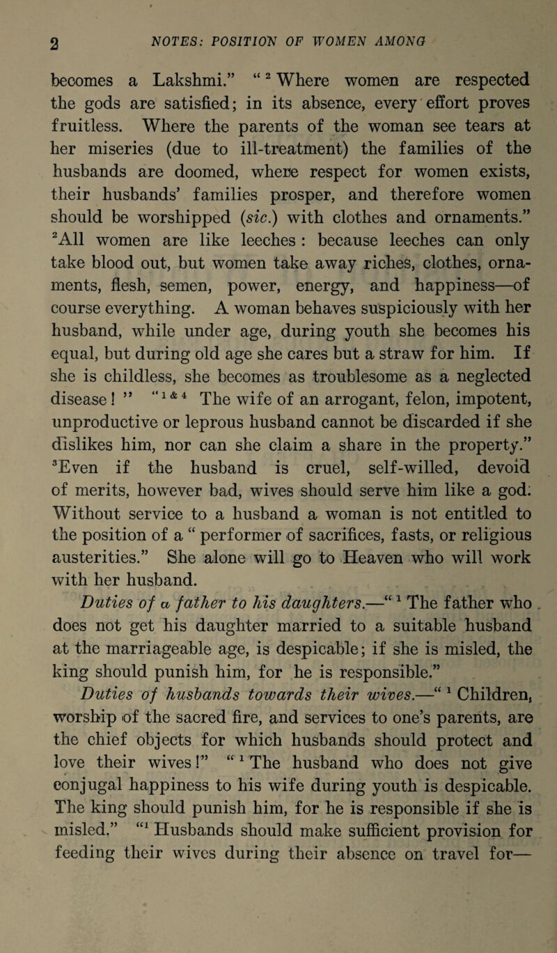 becomes a Lakshmi.” “2 Where women are respected the gods are satisfied; in its absence, every effort proves fruitless. Where the parents of the woman see tears at her miseries (due to ill-treatment) the families of the husbands are doomed, where respect for women exists, their husbands’ families prosper, and therefore women should be worshipped (sic.) with clothes and ornaments.” 2A11 women are like leeches : because leeches can only take blood out, but women take away riches, clothes, orna¬ ments, flesh, semen, power, energy, and happiness—of course everything. A woman behaves suspiciously with her husband, while under age, during youth she becomes his equal, but during old age she cares but a straw for him. If she is childless, she becomes as troublesome as a neglected disease ! ” “l & 4 The wife of an arrogant, felon, impotent, unproductive or leprous husband cannot be discarded if she dislikes him, nor can she claim a share in the property.” 3Even if the husband is cruel, self-willed, devoid of merits, however bad, wives should serve him like a god: Without service to a husband a woman is not entitled to the position of a “ performer of sacrifices, fasts, or religious austerities.” She alone will go to Heaven who will work with her husband. Duties of a father to his daughters.—“ 1 The father who does not get his daughter married to a suitable husband at the marriageable age, is despicable; if she is misled, the king should punish him, for he is responsible.” Duties of husbands towards their wives.—“ 1 Children, worship of the sacred fire, and services to one’s parents, are the chief objects for which husbands should protect and love their wives!” “1 The husband who does not give conjugal happiness to his wife during youth is despicable. The king should punish him, for he is responsible if she is misled.” U1 Husbands should make sufficient provision for feeding their wives during their absence on travel for—