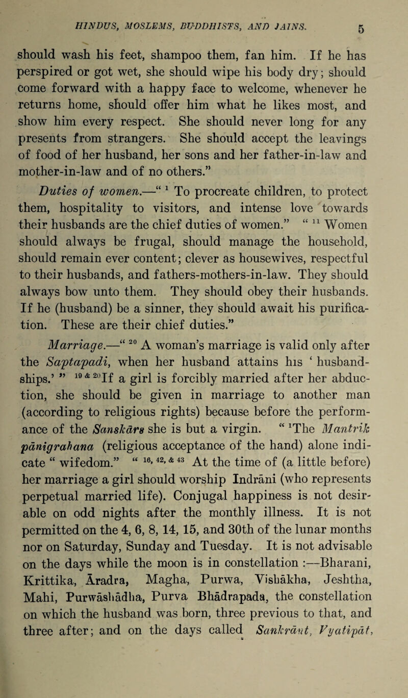 should wash his feet, shampoo them, fan him. If he has perspired or got wet, she should wipe his body dry; should come forward with a happy face to welcome, whenever he returns home, should offer him what he likes most, and show him every respect. She should never long for any presents from strangers. She should accept the leavings of food of her husband, her sons and her father-in-law and mother-in-law and of no others.” Duties of women.—“ 1 To procreate children, to protect them, hospitality to visitors, and intense love towards their husbands are the chief duties of women.” “ 11 Women should always be frugal, should manage the household, should remain ever content; clever as housewives, respectful to their husbands, and fathers-mothers-in-law. They should always bow unto them. They should obey their husbands. If he (husband) be a sinner, they should await his purifica¬ tion. These are their chief duties.” Marriage.—“ 20 A woman’s marriage is valid only after the Saptapadi, when her husband attains his ‘ husband- ships.’ ” 19 & 20If a girl is forcibly married after her abduc¬ tion, she should be given in marriage to another man (according to religious rights) because before the perform¬ ance of the Sanskdrs she is but a virgin. “ xThe Mantrik panigrahana (religious acceptance of the hand) alone indi¬ cate “ wifedom.” “ 16> 42»& 43 At the time of (a little before) her marriage a girl should worship Indrani (who represents perpetual married life). Conjugal happiness is not desir¬ able on odd nights after the monthly illness. It is not permitted on the 4, 6, 8, 14, 15, and 30th of the lunar months nor on Saturday, Sunday and Tuesday. It is not advisable on the days while the moon is in constellation :—Bharani, Krittika, Aradra, Magha, Purwa, Visbakha, Jeshtha, Mahi, Purwasbadba, Purva Bhadrapada, the constellation on which the husband was born, three previous to that, and three after; and on the days called Sankrdnt, Vyatipat,