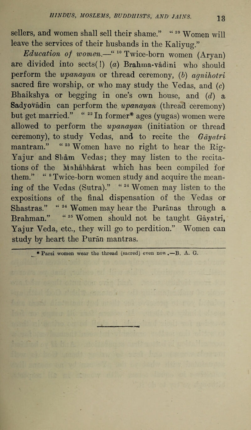 18 sellers, and women shall sell their shame.” “ 39 Women will leave the services of their husbands in the Kaliyug.” Education of women.—“ 10 Twice-born women (Aryan) are divided into sects(!) (a) Brahma-vadini who should perform the upanayan or thread ceremony, (b) agnihotri sacred fire worship, or who may study the Vedas, and (c) Bhaikshya or begging in one’s own house, and (d) a Sadyovadin can perform the upanayan (thread ceremony) but get married.” “ 22 In former* ages (yugas) women were allowed to perform the upanayan (initiation or thread ceremony), to study Vedas, and to recite the Oayatri mantram.” “23 Women have no right to hear the Rig- Yajur and Sham Vedas; they may listen to the recita¬ tions of the Mahabharat which has been compiled for them.” “ 8 Twice-born women study and acquire the mean¬ ing of the Vedas (Sutra).” “24 Women may listen to the expositions of the final dispensation of the Vedas or Shastras.” “ 24 Women may hear the Puranas through a Brahman.” “25 Women should not be taught Gayatri, Yajur Veda, etc., they will go to perdition.” Women can study by heart the Puran mantras. * Parsi women wear the thread (sacred) even nov .—B. A. G.