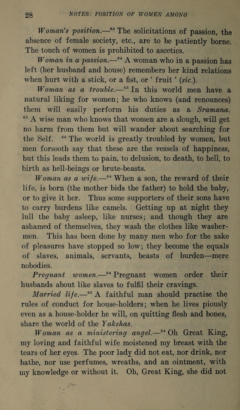 Woman's 'position.—65 The solicitations of passion, the absence of female society, etc., are to be patiently borne. The touch of women is prohibited to ascetics. Woman in a passion.—64 A woman who in a passion has left (her husband and house) remembers her kind relations when hurt with a stick, or a fist, or ‘ fruit 5 (sic.). Woman as a trouble.—fi3 In this world men have a natural liking for women; he who knows (and renounces) them will easily perform his duties as a Sramana. 63 A wise man who knows that women are a slough, will get no harm from them but will wander about searching for the Self. 66 The world is greatly troubled by women, but men forsooth say that these are the vessels of happiness, but this leads them to pain, to delusion, to death, to hell, to birth as hell-beings or brute-beasts. Woman as a wife.—64 When a son, the reward of their life, is born (the mother bids the father) to hold the baby, or to give it her. Thus some supporters of their sons have to carry burdens like camels. Getting up at night they lull the baby asleep, like nurses; and though they are ashamed of themselves, they wash the clothes like washer¬ men. This has been done by many men who for the sake of pleasures have stopped so low; they become the equals of slaves, animals, servants, beasts of burden—mere nobodies. Pregnant women.—64 Pregnant women order their husbands about like slaves to fulfil their cravings. Married life.—63 A faithful man should practise the rules of conduct for house-holders; when he lives piously even as a house-holder he will, on quitting flesh and bones, share the world of the Yakshas. Woman as a ministering angel.—64 Oh Great King, my loving and faithful wife moistened my breast with the tears of her eyes. The poor lady did not eat, nor drink, nor bathe, nor use perfumes, wreaths, and an ointment, with my knowledge or without it. Oh, Great King, she did not