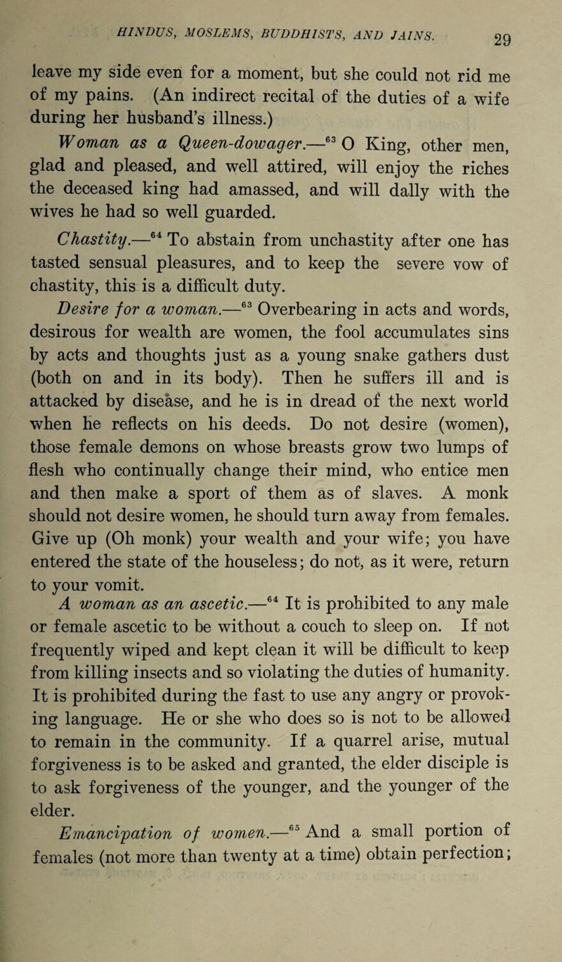 leave my side even for a moment, but she could not rid me of my pains. (An indirect recital of the duties of a wife during her husband’s illness.) Woman as a Queen-dowager.—63 0 King, other men, glad and pleased, and well attired, will enjoy the riches the deceased king had amassed, and will dally with the wives he had so well guarded. Chastity.—64 To abstain from unchastity after one has tasted sensual pleasures, and to keep the severe vow of chastity, this is a difficult duty. Desire for a woman.—63 Overbearing in acts and words, desirous for wealth are women, the fool accumulates sins by acts and thoughts just as a young snake gathers dust (both on and in its body). Then he suffers ill and is attacked by disease, and he is in dread of the next world when he reflects on his deeds. Do not desire (women), those female demons on whose breasts grow two lumps of flesh who continually change their mind, who entice men and then make a sport of them as of slaves. A monk should not desire women, he should turn away from females. Give up (Oh monk) your wealth and your wife; you have entered the state of the houseless; do not, as it were, return to your vomit. A woman as an ascetic.—64 It is prohibited to any male or female ascetic to be without a couch to sleep on. If not frequently wiped and kept clean it will be difficult to keep from killing insects and so violating the duties of humanity. It is prohibited during the fast to use any angry or provok¬ ing language. He or she who does so is not to be allowed to remain in the community. If a quarrel arise, mutual forgiveness is to be asked and granted, the elder disciple is to ask forgiveness of the younger, and the younger of the elder. Emancipation of women.—60 And a small portion of females (not more than twenty at a time) obtain perfection;