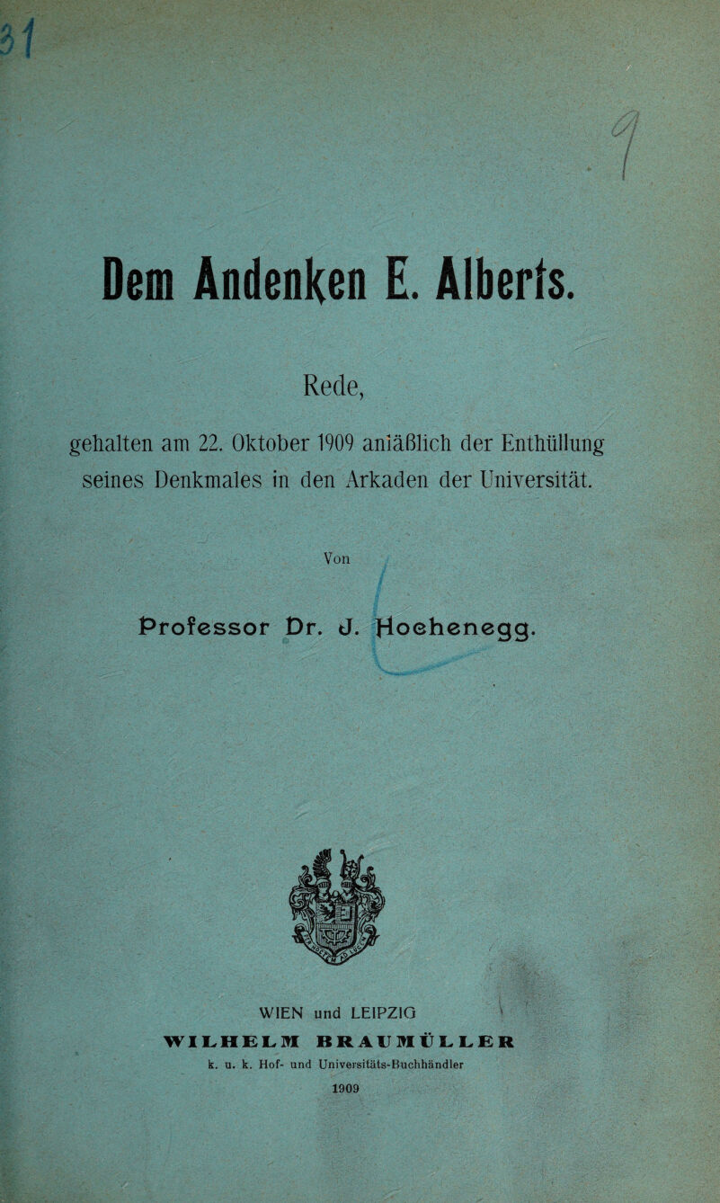 Dem Andenken E. Alberfs. Rede, gehalten am 22. Oktober 1909 anläßlich der Enthüllung seines Denkmales in den Arkaden der Universität. Von Professor Dr. J. Hoehenegg. WIEN und LEIPZIG WILHELM BRAIIMtLLER k. u. k. Hof- und Universitäts-Buchhändler 1909