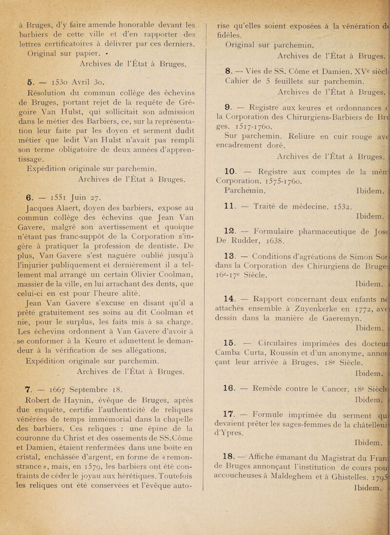 à Bruges, faire amende honorable devant les barbiers de cette ville et d’en rapporter des lettres certifrcatoires à délivrer par ces derniers. Original sur papier. • y Archives de l’Etat à Bruges. 5. — i53o Avril 3o. Résolution du commun collège des échevins de Bruges, portant rejet de la requête de Gré¬ goire Van Idulst, qui sollicitait son admission dans le métier des Barbiers, ce, sur la représenta¬ tion leur faite par les doyen et serment dudit métier que ledit Van Hulst n’avait pas rempli son terme obligatoire de deux années d’appren¬ tissage. Expédition originale sur parchemin. Archives de l’État à Bruges. 6. — i55i J uin 27. Jacques Alaert, doyen des barbiers, expose au commun collège des échevins que Jean Van Gavere, malgré son avertissement et quoique n’étant pas franc-suppôt de la Corporation s’in¬ gère à pratiquer la profession de dentiste. De plus, Van Gavere s’est naguère oublié jusqu’à l’injurier publiquement et dernièrement il a tel¬ lement mal arrangé un certain Olivier Coolman, massier de la ville, en lui arrachant des dents, que celui-ci en est pour l'heure alité. Jean Van Gavere s’excuse en disant qu’il a prêté gratuitement ses soins au dit Coolman et nie, pour le surplus, les faits mis à sa charge. Les échevins ordonnent à Van Gavere d’avoir à se conformer à la Iveure et admettent le deman¬ deur à la vérification de ses allégations. Expédition originale sur parchemin. y Archives de l’Etat à Bruges. 7. — 1667 Septembre 18. Robert de Haynin, évêque de Bruges, après due enquête, certifie l’authenticité de reliques vénérées de temps immémorial dans la chapelle des barbiers. Ces reliques : une épine de la couronne du. Christ et des ossements de SS.Corne et Damien, étaient renfermées dans une boîte en cristal, enchâssée d’argent, en forme de « remon¬ strance)), mais, en 1579, ^es barbiers ont été con¬ traints de céder le joyau aux hérétiques. Toutefois les reliques ont été conservées et l’évêque auto¬ rise qu’elles soient exposées à la vénération d( fidèles. Original sur parchemin. / Archives de l’Etat à Bruges. : 8. — V ies de SS. Corne et Damien. XVe siècb Cahier de 5 feuillets sur parchemin. Archives de l’État à Bruges. 9. — Registre aux keures et ordonnances c la Corporation des Chirurgiens-Barbiers de Brr ges. 1517-1760. Sur parchemin. Reliure en cuir rouge avei encadrement doré. t s Archives de l’Etat à Bruges, j 10. — Registre aux comptes de la meir Corporation. 1575-1760. Parchémin. Ibidem. 11. — Traité de médecine. i532. Ibidem. 12. — Formulaire pharmaceutique de José: De Rudder, i638. 13. — Conditions d’agréations de Simon Sor dans la Corporation des Chirurgiens de Bruge: i6e-i7e Siècle. Ibidem. 14. — Rapport concernant deux enfants né t attachés ensemble à Zuyenkerke en 1772, ave] dessin dans la manière de Gaeremyn. Ibidem. 15. — Circulaires imprimées des docteur Camba Curta, Roussin et d'un anonyme, annor çant leur arrivée à Bruges. 18e Siècle. Ibidem. 16. — Remède contre le Cancer, 18e Siècle Ibidem. 1*7- — Formule imprimée du serment qui devaient prêter les sages-femmes de la châtellenil d’Ypres. Ibidem, j 18. Affiche émanant du Magistrat du Fran| de Bruges annonçant l’institution de cours pou> accoucheuses à Maldeghem et à Ghistelles. 1795