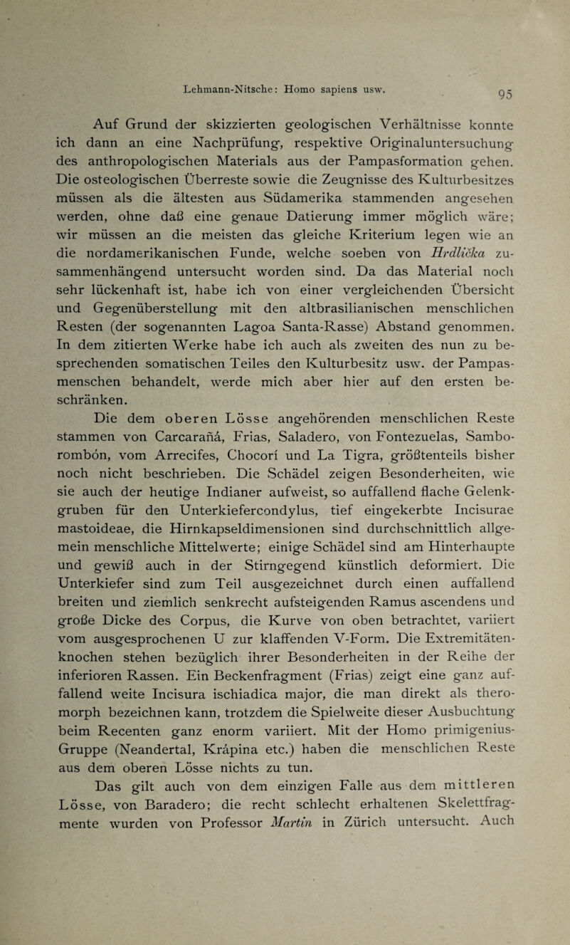 Auf Grund der skizzierten geologischen Verhältnisse konnte ich dann an eine Nachprüfung, respektive Originaluntersuchung des anthropologischen Materials aus der Pampasformation gehen. Die osteologischen Überreste sowie die Zeugnisse des Kulturbesitzes müssen als die ältesten aus Südamerika stammenden angesehen werden, ohne daß eine genaue Datierung immer möglich wäre; wir müssen an die meisten das gleiche Kriterium legen wie an die nordamerikanischen Funde, welche soeben von Hrdlicka zu¬ sammenhängend untersucht worden sind. Da das Material noch sehr lückenhaft ist, habe ich von einer vergleichenden Übersicht und Gegenüberstellung mit den altbrasilianischen menschlichen Resten (der sogenannten Lagoa Santa-Rasse) Abstand genommen. In dem zitierten Werke habe ich auch als zweiten des nun zu be¬ sprechenden somatischen Teiles den Kulturbesitz usw. der Pampas¬ menschen behandelt, werde mich aber hier auf den ersten be¬ schränken. Die dem oberen Lösse angehörenden menschlichen Reste stammen von Carcaranä, Frias, Saladero, von Fontezuelas, Sambo- rombön, vom Arrecifes, Chocori und La Tigra, größtenteils bisher noch nicht beschrieben. Die Schädel zeigen Besonderheiten, wie sie auch der heutige Indianer aufweist, so auffallend flache Gelenk¬ gruben für den Unterkiefercondylus, tief eingekerbte Incisurae mastoideae, die Hirnkapseldimensionen sind durchschnittlich allge¬ mein menschliche Mittelwerte; einige Schädel sind am Hinterhaupte und gewiß auch in der Stirngegend künstlich deformiert. Die Unterkiefer sind zum Teil ausgezeichnet durch einen auffallend breiten und ziemlich senkrecht aufsteigenden Ramus ascendens und große Dicke des Corpus, die Kurve von oben betrachtet, variiert vom ausgesprochenen U zur klaffenden V-Form. Die Extremitäten¬ knochen stehen bezüglich ihrer Besonderheiten in der Reihe der inferioren Rassen. Ein Beckenfragment (Frias) zeigt eine ganz auf¬ fallend weite Incisura ischiadica major, die man direkt als thero- morph bezeichnen kann, trotzdem die Spielweite dieser Ausbuchtung beim Recenten ganz enorm variiert. Mit der Homo primigenius- Gruppe (Neandertal, Kräpina etc.) haben die menschlichen Reste aus dem oberen Lösse nichts zu tun. Das gilt auch von dem einzigen Falle aus dem mittleren Lösse, von Baradero; die recht schlecht erhaltenen Skelettfrag¬ mente wurden von Professor Martin in Zürich untersucht. Auch