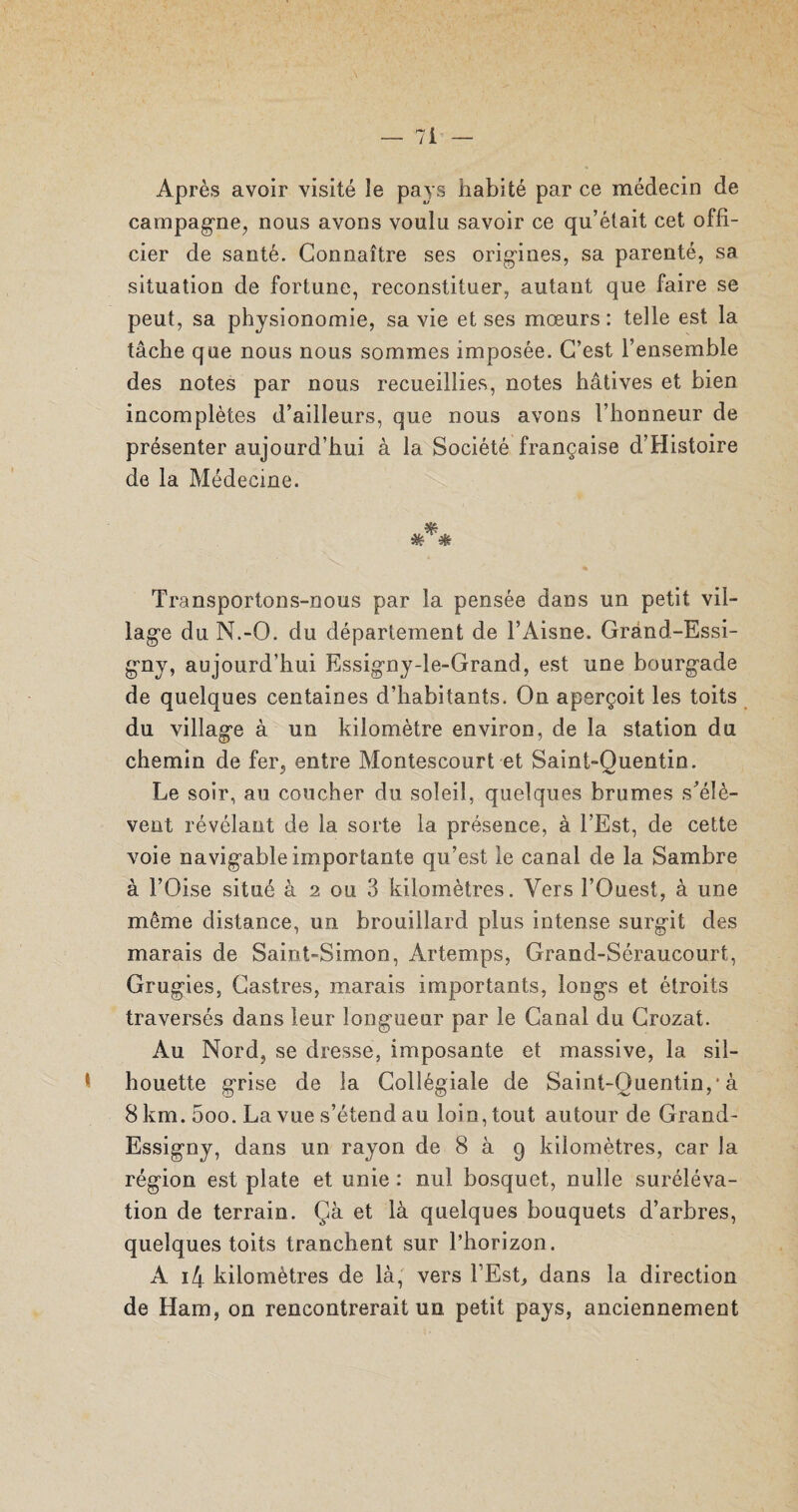 Après avoir visité le pays habité par ce médecin de campagne, nous avons voulu savoir ce qu’était cet offi¬ cier de santé. Connaître ses origines, sa pareuté, sa situation de fortune, reconstituer, autant que faire se peut, sa physionomie, sa vie et ses mœurs: telle est. la tâche que nous nous sommes imposée. C’est l’ensemble des notes par nous recueillies, notes hâtives et bien incomplètes d’ailleurs, que nous avons l’honneur de présenter aujourd’hui à la Société française d’Histoire de la Médecine. Transportons-nous par la pensée dans un petit vil¬ lage du N.-O. du département de l’Aisne. Grànd-Essi- gny, aujourd’hui Essigny-le-Grand, est une bourgade de quelques centaines d’habitants. On aperçoit les toits du village à un kilomètre environ, de la station du chemin de fer, entre Montescourt et Saint-Quentin. Le soir, au coucher du soleil, quelques brumes s'élè¬ vent révélant de la sorte la présence, à l’Est, de cette voie navigable importante qu’est le canal de la Sambre à l’Oise situé à 2 ou 3 kilomètres. Vers l’Ouest, à une même distance, un brouillard plus intense surgit des marais de Saint-Simon, Artemps, Grand-Séraucourt, Grugies, Castres, marais importants, longs et étroits traversés dans leur longueur par le Canal du Crozat. Au Nord, se dresse, imposante et massive, la sil¬ houette grise de la Collégiale de Saint-Quentin,* à 8 km. 5oo. La vue s’étend au loin, tout autour de Grand- Essigny, dans un rayon de 8 à 9 kilomètres, car Ja région est plate et unie : nul bosquet, nulle suréléva¬ tion de terrain. Çà et là quelques bouquets d’arbres, quelques toits tranchent sur l’horizon. A i4 kilomètres de là, vers l’Est, dans la direction de Ham, on rencontrerait un petit pays, anciennement