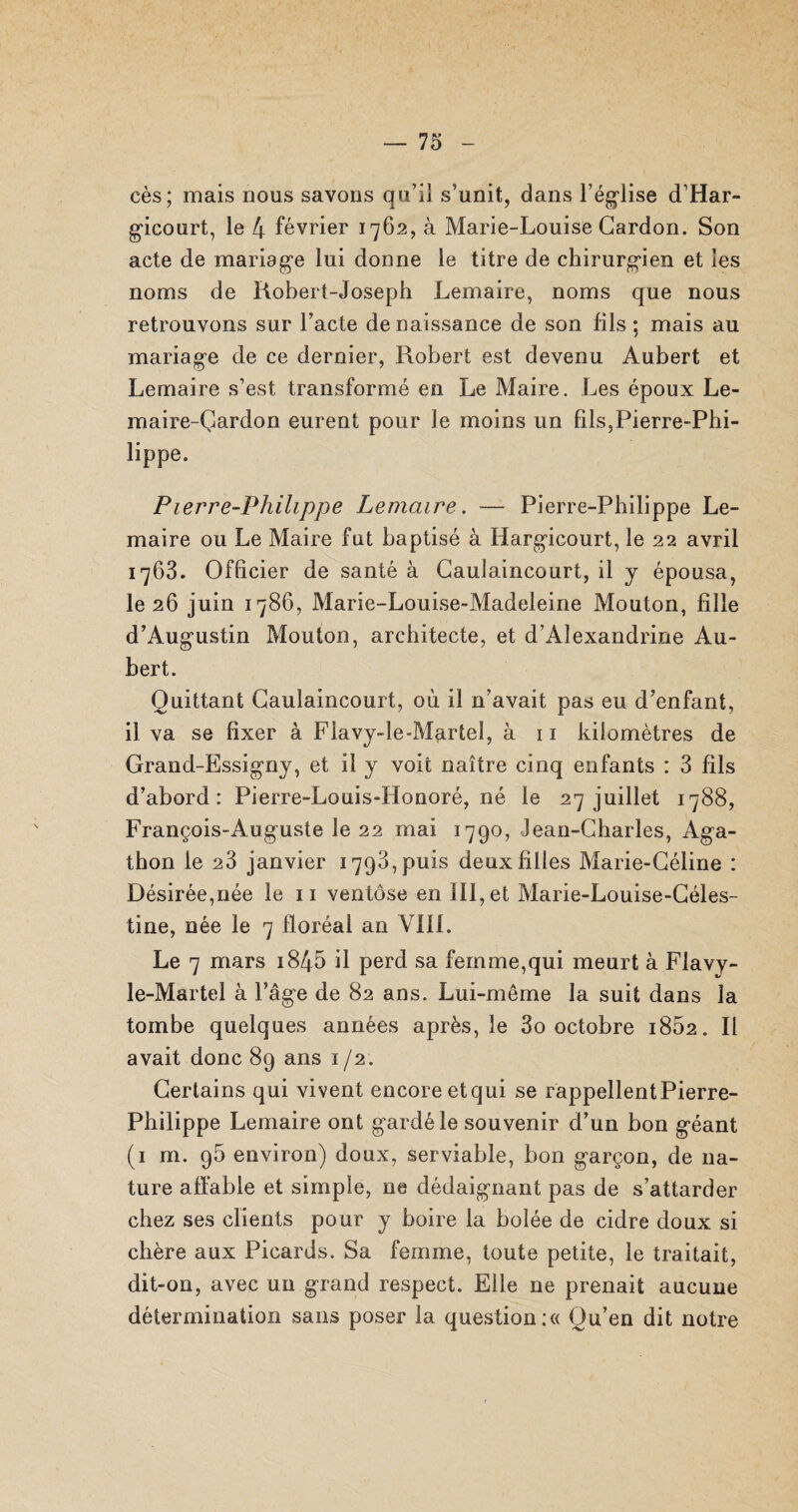 cès; mais nous savons qu’il s’unit, dans l’église d’Har- gicourt, le 4 février 1762, à Marie-Louise Gardon. Son acte de mariage lui donne le titre de chirurgien et les noms de Robert-Joseph Lemaire, noms que nous retrouvons sur l’acte de naissance de son fils ; mais au mariage de ce dernier, Robert est devenu Aubert et Lemaire s’est transformé en Le Maire. Les époux Le¬ na ai re-Çar don eurent pour le moins un bis,Pierre-Phi¬ lippe. Pierre-Philippe Lemaire. — Pierre-Philippe Le¬ maire ou Le Maire fut baptisé à Hargicourt, le 22 avril 1763. Ofbcier de santé à Caulaincourt, il y épousa, le 26 juin 1786, Marie-Louise-Madeleine Mouton, bile d’Augustin Mouton, architecte, et d’Alexandrine Au¬ bert. Quittant Caulaincourt, où il n’avait pas eu d’enfant, il va se bxer à Flavy-le-Martel, à 11 kilomètres de Grand-Essigny, et il y voit naître cinq enfants : 3 bis d’abord: Pierre-Louis-Honoré, né le 27 juillet 1788, François-Auguste le 22 mai 1790, Jean-Charles, Aga- thon le 23 janvier 1793, puis deux biles Marie-Céline : Désirée,née le 11 ventôse en III, et Marie-Louise-Céles- tine, née le 7 floréal an VIII. Le 7 mars 1845 il perd sa femme,qui meurt à Flavy- le-Martel à l’âge de 82 ans. Lui-même la suit dans la tombe quelques années après, le 3o octobre i852. Il avait donc 89 ans 1 /2. Certains qui vivent encore etqui se rappellent Pierre- Philippe Lemaire ont gardé le souvenir d’un bon géant (1 m. 95 environ) doux, serviable, bon garçon, de na¬ ture affable et simple, ne dédaignant pas de s’attarder chez ses clients pour y boire la bolée de cidre doux si chère aux Picards. Sa femme, toute petite, le traitait, dit-on, avec un grand respect. Elle ne prenait aucune détermination sans poser la question :« Qu’en dit notre