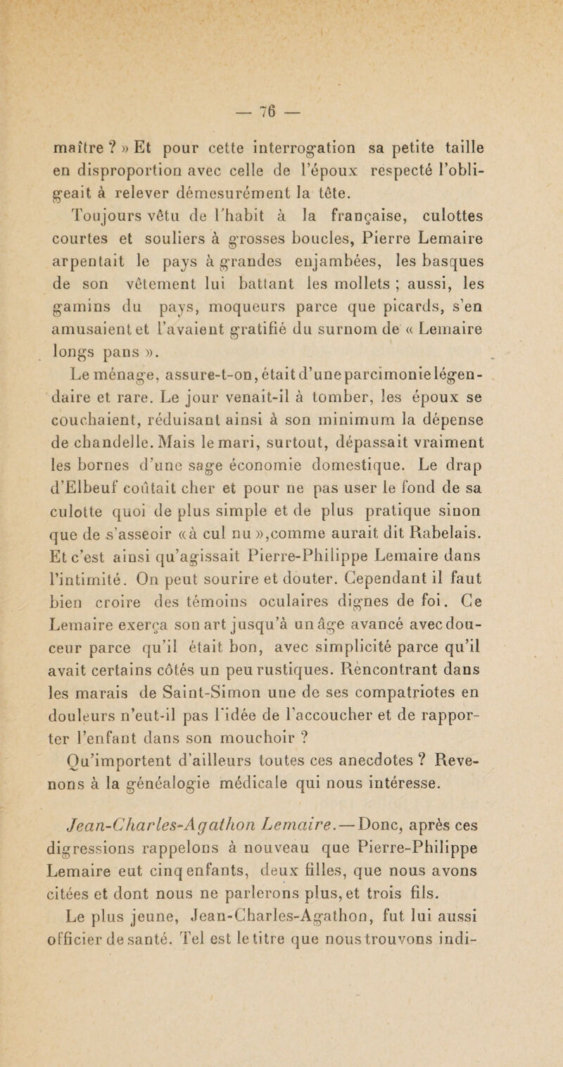 maître ? » Et pour cette interrogation sa petite taille en disproportion avec celle de l’époux respecté l’obli¬ geait à relever démesurément la tête. Toujours vêtu de l’habit à la française, culottes courtes et souliers à grosses boucles, Pierre Lemaire arpentait le pays à grandes enjambées, les basques de son vêtement lui battant les mollets ; aussi, les gamins du pays, moqueurs parce que picards, s’en amusaient et l’avaient gratifié du surnom de « Lemaire longs pans ». Le ménage, assure-t-on, était d’une parcimonie légen¬ daire et rare. Le jour venait-il à tomber, les époux se couchaient, réduisant ainsi à son minimum la dépense de chandelle. Mais le mari, surtout, dépassait vraiment les bornes d’une sage économie domestique. Le drap d’Elbeuf contait cher et pour ne pas user le fond de sa culotte quoi de plus simple et de plus pratique sinon que de s’asseoir «à cul nu»,comme aurait dit Rabelais. Et c’est ainsi qu’agissait Pierre-Philippe Lemaire dans l’intimité. On peut sourire et douter. Cependant il faut bien croire des témoins oculaires dignes de foi. Ce Lemaire exerça son art jusqu’à un âge avancé avecdou- ceur parce qu’il était bon, avec simplicité parce qu’il avait certains côtés un peu rustiques. Rencontrant dans les marais de Saint-Simon une de ses compatriotes en douleurs n’eut-il pas l’idée de l’accoucher et de rappor¬ ter l’enfant dans son mouchoir ? Qu’importent d'ailleurs toutes ces anecdotes ? Reve¬ nons à la généalogie médicale qui nous intéresse. Jean-Charles-Agathon Lemaire. — Donc, après ces digressions rappelons à nouveau que Pierre-Philippe Lemaire eut cinq enfants, deux filles, que nous avons citées et dont nous ne parlerons plus, et trois fils. Le plus jeune, Jean-Charles-Agathon, fut lui aussi officier de santé. Tel est le titre que noustrouvons indi-