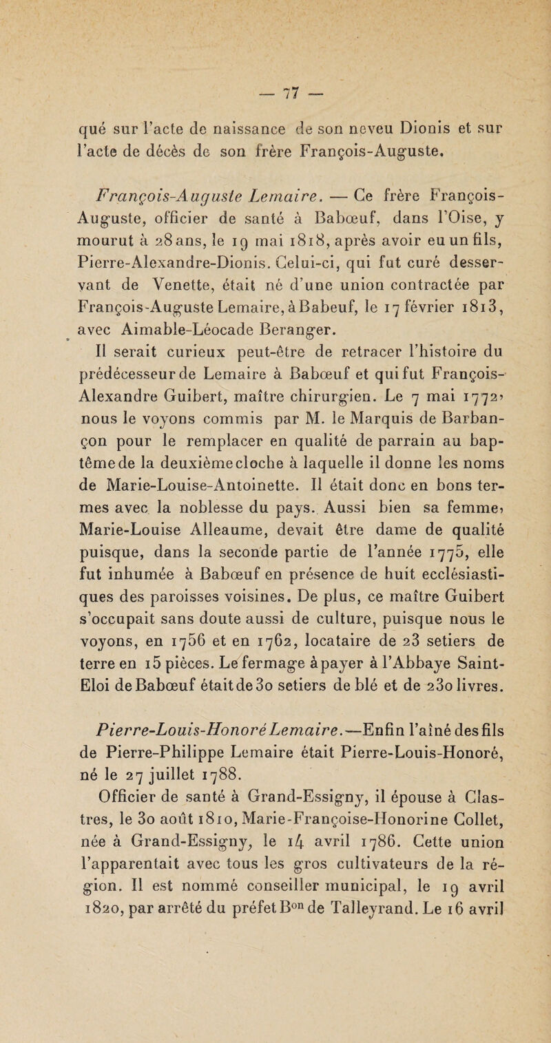 — 77 qué sur l’acte de naissance de son neveu Dionis et sur l’acte de décès de son frère François-Auguste. François-Auguste Lemaire. — Ce frère François- Auguste, officier de santé à Babœuf, dans l’Oise, j mourut à 28ans, le 19 mai 1818, après avoir eu un fils, Pierre-Alexandre-Dionis. Celui-ci, qui fut curé desser¬ vant de Venette, était né d’une union contractée par François-Auguste Lemaire, à Babeuf, le ^février 1813, avec Aimable-Léocade Beranger. Il serait curieux peut-être de retracer l’histoire du prédécesseur de Lemaire à Babœuf et qui fut François- Alexandre Guibert, maître chirurgien. Le 7 mai 17725 nous le voyons commis par M. le Marquis de Barban- çon pour le remplacer en qualité de parrain au bap¬ tême de la deuxième cloche à laquelle il donne les noms de Marie-Louise-Antoinette. Il était donc en bons ter¬ mes avec la noblesse du pays. Aussi bien sa femme 1 Marie-Louise Alleaume, devait être dame de qualité puisque, dans la seconde partie de Fannée 177b, elle fut inhumée à Babœuf en présence de huit ecclésiasti¬ ques des paroisses voisines. De plus, ce maître Guibert s’occupait sans doute aussi de culture, puisque nous le voyons, en 1756 et en 1762, locataire de 23 setiers de terre en i5 pièces. Le fermage àpayer à l’Abbaye Saint- Eloi de Babœuf étaitde3o setiers de blé et de 23o livres. Pierre-Louis-Honoré Lemaire.—Enfin l’aîné des fils de Pierre-Philippe Lemaire était Pierre-Louis-Honoré, né le 27 juillet 1788. Officier de santé à Grand-Essigny, il épouse à Cîas- tres, le 3o août 1810, Marie-Françoise-Honorine Collet, née à Grand-Essigny, le i4 avril 1786. Cette union l’apparentait avec tous les gros cultivateurs de la ré¬ gion. Il est nommé conseiller municipal, le 19 avril