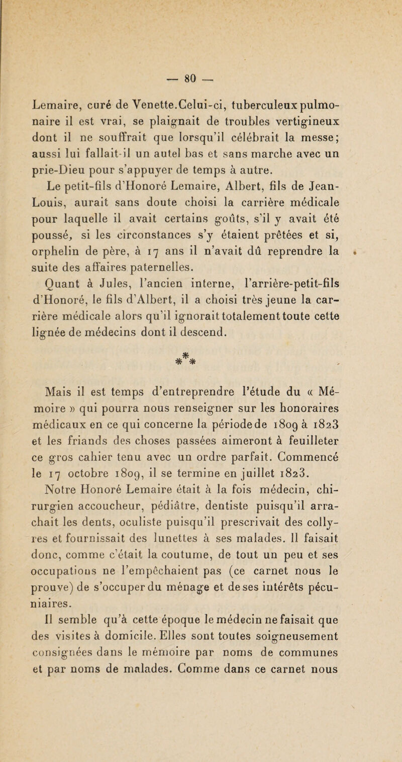 Lemaire, curé de Venette.Celui-ci, tuberculeux pulmo¬ naire il est vrai, se plaignait de troubles vertigineux dont il ne souffrait que lorsqu’il célébrait la messe; aussi lui fallait-il un autel bas et sans marche avec un prie-Dieu pour s’appuyer de temps à autre. Le petit-fils d’Honoré Lemaire, Albert, fils de Jean- Louis, aurait sans doute choisi la carrière médicale pour laquelle il avait certains goûts, s’il y avait été poussé, si les circonstances s’y étaient prêtées et si, orphelin de père, à 17 ans il n’avait dû reprendre la ♦ suite des affaires paternelles. Quant à Jules, l’ancien interne, l’arrière-petit-fils d’Honoré, le fils d’Albert, il a choisi très jeune la car¬ rière médicale alors qu’il ignorait totalement toute cette lignée de médecins dont il descend. *** Mais il est temps d’entreprendre l’étude du « Mé¬ moire » qui pourra nous renseigner sur les honoraires médicaux en ce qui concerne la période de 1809 à 1823 et les friands des choses passées aimeront à feuilleter ce gros cahier tenu avec un ordre parfait. Commencé le 17 octobre 1809, il se termine en juillet 1828. Notre Honoré Lemaire était à la fois médecin, chi¬ rurgien accoucheur, pédiâtre, dentiste puisqu’il arra¬ chait les dents, oculiste puisqu’il prescrivait des colly¬ res et fournissait des lunettes à ses malades. 11 faisait donc, comme c’était la coutume, de tout un peu et ses occupations ne l’empêchaient pas (ce carnet nous le prouve) de s’occuper du ménage et de ses intérêts pécu¬ niaires. Il semble qu’à cette époque le médecin ne faisait que des visites à domicile. Elles sont toutes soigneusement consignées dans le mémoire par noms de communes et par noms de malades. Comme dans ce carnet nous