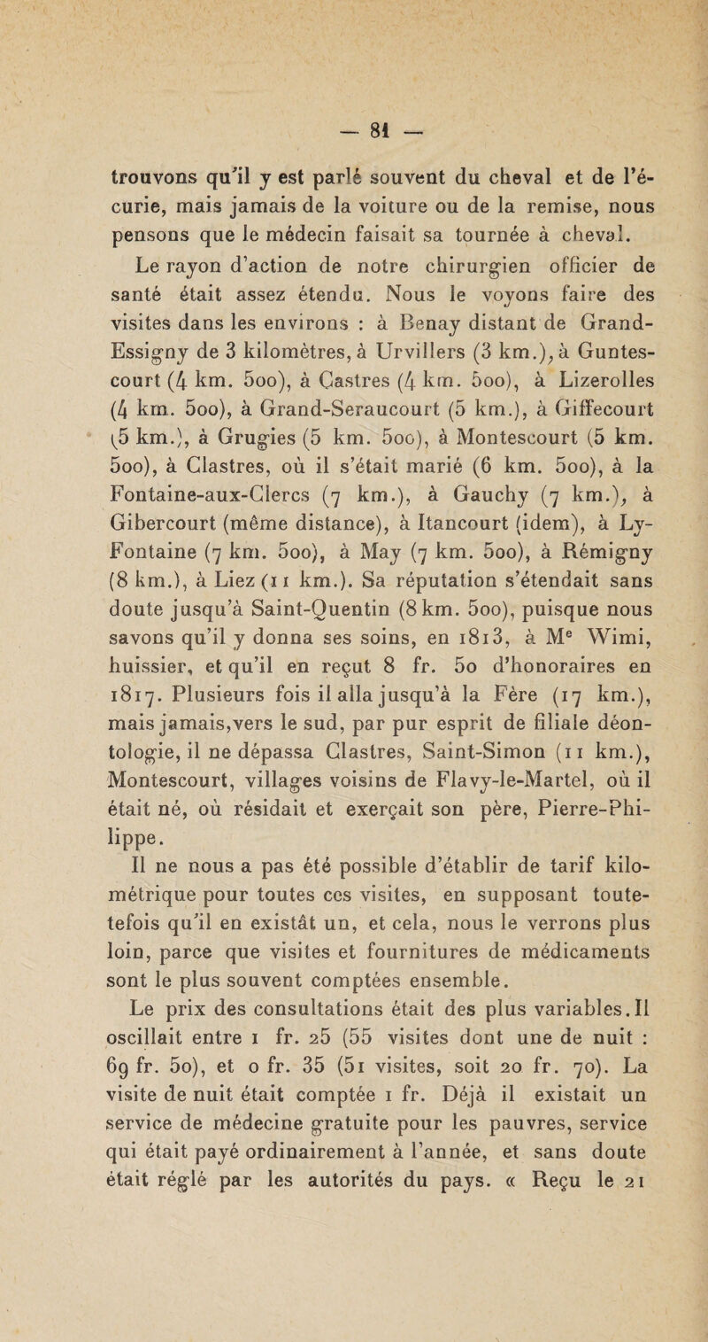 trouvons qu'il y est parlé souvent du cheval et de l’é¬ curie, mais jamais de la voiture ou de la remise, nous pensons que le médecin faisait sa tournée à cheval. Le rayon d’action de notre chirurgien officier de santé était assez étendu. Nous le voyons faire des visites dans les environs : à Benay distant de Grand- Essigny de 3 kilomètres, à Urvillers (3 km.), à Guntes- court (4 km. 5oo), à Castres (4 km. 5oo), à Lizerolles (4 krn. 5oo), à Grand-Seraucourt (5 km.), à Giffecourt (5 km.), à Grugies (5 km. 5oo), à Montescourt (5 km. 5oo), à Glastres, où il s’était marié (6 km. 5oo), à la Fontaine-aux-Glercs (7 km.), à Gauchy (7 km.), à Gibercourt (même distance), à Itancourt (idem), à Ly- Fontaine (7 km. 5oo), à May (7 km. 5oo), à Rémigny (8 km.), à Liez (11 km.). Sa réputation s’étendait sans doute jusqu’à Saint-Quentin (8 km. 5oo), puisque nous savons qu’il y donna ses soins, en i8i3, à Me Wimi, huissier, et qu’il en reçut 8 fr. 5o d’honoraires en 1817. Plusieurs fois il alla jusqu’à la Fère (17 km.), mais jamais,vers le sud, par pur esprit de filiale déon¬ tologie, il ne dépassa Glastres, Saint-Simon (11 km.), Montescourt, villages voisins de Flavy-le-Martel, où il était né, où résidait et exerçait son père, Pierre-Phi¬ lippe. Il ne nous a pas été possible d’établir de tarif kilo¬ métrique pour toutes ces visites, en supposant toute- tefois qu'il en existât un, et cela, nous le verrons plus loin, parce que visites et fournitures de médicaments sont le plus souvent comptées ensemble. Le prix des consultations était des plus variables.il oscillait entre 1 fr. 25 (55 visites dont une de nuit : 69 fr. 5o), et o fr. 35 (5i visites, soit 20 fr. 70). La visite de nuit était comptée 1 fr. Déjà il existait un service de médecine gratuite pour les pauvres, service qui était payé ordinairement à l’année, et sans doute était réglé par les autorités du pays. c< Reçu le 21