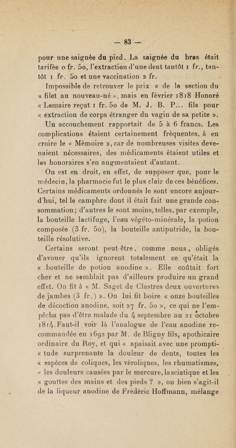 t — 83 — pour une saignée du pied. La saignée du bras était tarifée o fr. 5o, l’extraction d’une dent tantôt i fr., tan¬ tôt i fr. 5o et une vaccination 2 fr. Impossible de retrouver le prix « de la section du « filet au nouveau-né », mais en février 1818 Honoré « Lemaire reçut 1 fr. 5o de M. J. B. P... fils pour « extraction de corps étranger du vagin de sa petite ». Un accouchement rapportait de 5 à 6 francs. Les complications étaient certainement fréquentes, à en croire le « Mémoire »,car de nombreuses visites deve¬ naient nécessaires, des médicaments étaient utiles et les honoraires s’en augmentaient d’autant. On est en droit, en effet, de supposer que, pour le médecin, la pharmacie fut le plus clair de ces bénéfices. Certains médicaments ordonnés le sont encore aujour¬ d'hui, tel le camphre dont il était fait une grande con¬ sommation; d’autres le sont moins, telles, par exemple, la bouteille lactifuge, l’eau végéto-minérale, la potion composée (3 fr. 5o), la bouteille antiputride, la bou¬ teille résolutive. Certains seront peut être, comme nous, obligés d’avouer qu’ils ignorent totalement ce qu’était la « bouteille de potion anodine». Elle coûtait fort cher et ne semblait pas d’ailleurs produire un grand effet. On fit à « M. Saget de Clastres deux ouvertures de jambes (3 fr.) ». On lui fit boire « onze bouteilles de décoction anodine, soit 27 fr. 5o », ce qui ne l’em¬ pêcha pas d’être malade du 4 septembre au 21 octobre ï8i4-Faut-il voir là l’aDaîogue de l’eau anodine re¬ commandée en 1692 par M. de Bligny fils, apothicaire ordinaire du Boy, et qui « apaisait avec une prompti- « tude surprenante la douleur de dents, toutes les « espèces de coliques, les véroliques, les rhumatismes, <.< les douleurs causées par le mercure, lasciatique et les « gouttes des mains et des pieds ? », ou bien s’agit-il de la liqueur anodine de Frédéric Hoffmann, mélange