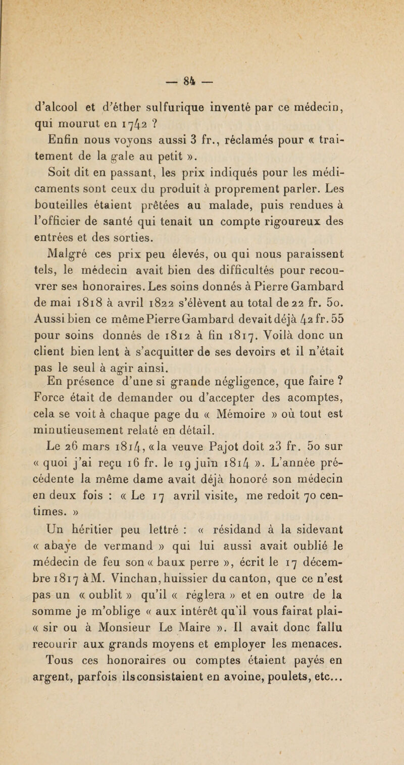 d’alcool et d’éther sulfurique inventé par ce médecin, qui mourut en 1742 ? Enfin nous voyons aussi 3 fr., réclamés pour « trai¬ tement de la gale au petit ». Soit dit en passant, les prix indiqués pour les médi¬ caments sout ceux du produit à proprement parler. Les bouteilles étaient prêtées au malade, puis rendues à l’officier de santé qui tenait un compte rigoureux des entrées et des sorties. Malgré ces prix peu élevés, ou qui nous paraissent tels, le médecin avait bien des difficultés pour recou¬ vrer ses honoraires. Les soins donnés à Pierre Gambard de mai 1818 à avril 1822 s’élèvent au total de 22 fr. 5o. Aussi bien ce même Pierre Gambard devait déjà 42 fr. 55 pour soins donnés de 1812 à fin 1817. Voilà donc un client bien lent à s’acquitter de ses devoirs et il n’était pas le seul à agir ainsi. En présence d’une si grande négligence, que faire ? Force était de demander ou d’accepter des acomptes, cela se voit à chaque page du « Mémoire » où tout est minutieusement relaté en détail. Le 26 mars 1814? «la veuve Pajot doit 23 fr. 5o sur « quoi j’ai reçu 16 fr. le 19 juin 1814 »• L’année pré¬ cédente la même dame avait déjà honoré son médecin en deux fois : «Le 17 avril visite, me redoit 70 cen¬ times. » Un héritier peu lettré : « résidand à la sidevant « abaÿe de vermand » qui lui aussi avait oublié le médecin de feu son « baux perre », écrit le 17 décem¬ bre 1817 àM. Vinchan, huissier du canton, que ce n’est pas un « oublit » qu’il « réglera » et en outre de la somme je m’oblige « aux intérêt qu’il vous fairat plai- « sir ou à Monsieur Le Maire ». Il avait donc fallu recourir aux grands moyens et employer les menaces. Tous ces honoraires ou comptes étaient payés en argent, parfois ils consistaient en avoine, poulets, etc...