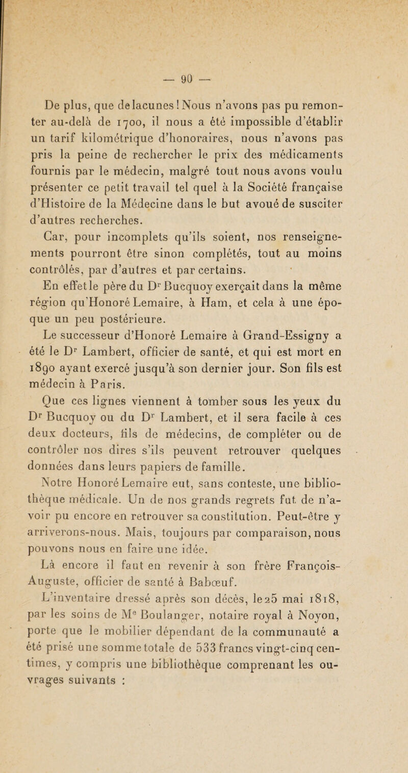 De plus, que delacunes ! Nous n’avons pas pu remon¬ ter au-delà de 1700, il nous a été impossible d’établir un tarif kilométrique d’honoraires, nous n’avons pas pris la peine de rechercher le prix des médicaments fournis par le médecin, malgré tout nous avons voulu présenter ce petit travail tel quel à la Société française d’Histoire de la Médecine dans le but avoué de susciter d’autres recherches. Car, pour incomplets qu’ils soient, nos renseigne¬ ments pourront être sinon complétés, tout au moins contrôlés, par d’autres et par certains. En effet le père du Dr Bucquoy exerçait dans la même région qu’Honoré Lemaire, à Ham, et cela à une épo¬ que un peu postérieure. Le successeur d’Honoré Lemaire à Grand-Essigny a été le Dr Lambert, officier de santé, et qui est mort en 1890 ayant exercé jusqu’à son dernier jour. Son fils est médecin à Paris. Que ces lignes viennent à tomber sous les yeux du Dr Bucquoy ou du Dr Lambert, et il sera facile à ces deux docteurs, fils de médecins, de compléter ou de contrôler nos dires s’ils peuvent retrouver quelques données dans leurs papiers de famille. Notre Honoré Lemaire eut, sans conteste, une biblio¬ thèque médicale. Un de nos grands regrets fut de n’a¬ voir pu encore en retrouver sa constitution. Peut-être y arriverons-nous. Mais, toujours par comparaison, nous pouvons nous en faire une idée. Là encore il faut en revenir à son frère François- Auguste, officier de santé à Babœuf. L’inventaire dressé après son décès, le2Ô mai 1818, par les soins de Me Boulanger, notaire royal à Noyon, porte que le mobilier dépendant de la communauté a été prisé une somme totale de 533 francs vingt-cinq cen¬ times, y compris une bibliothèque comprenant les ou¬ vrages suivants :