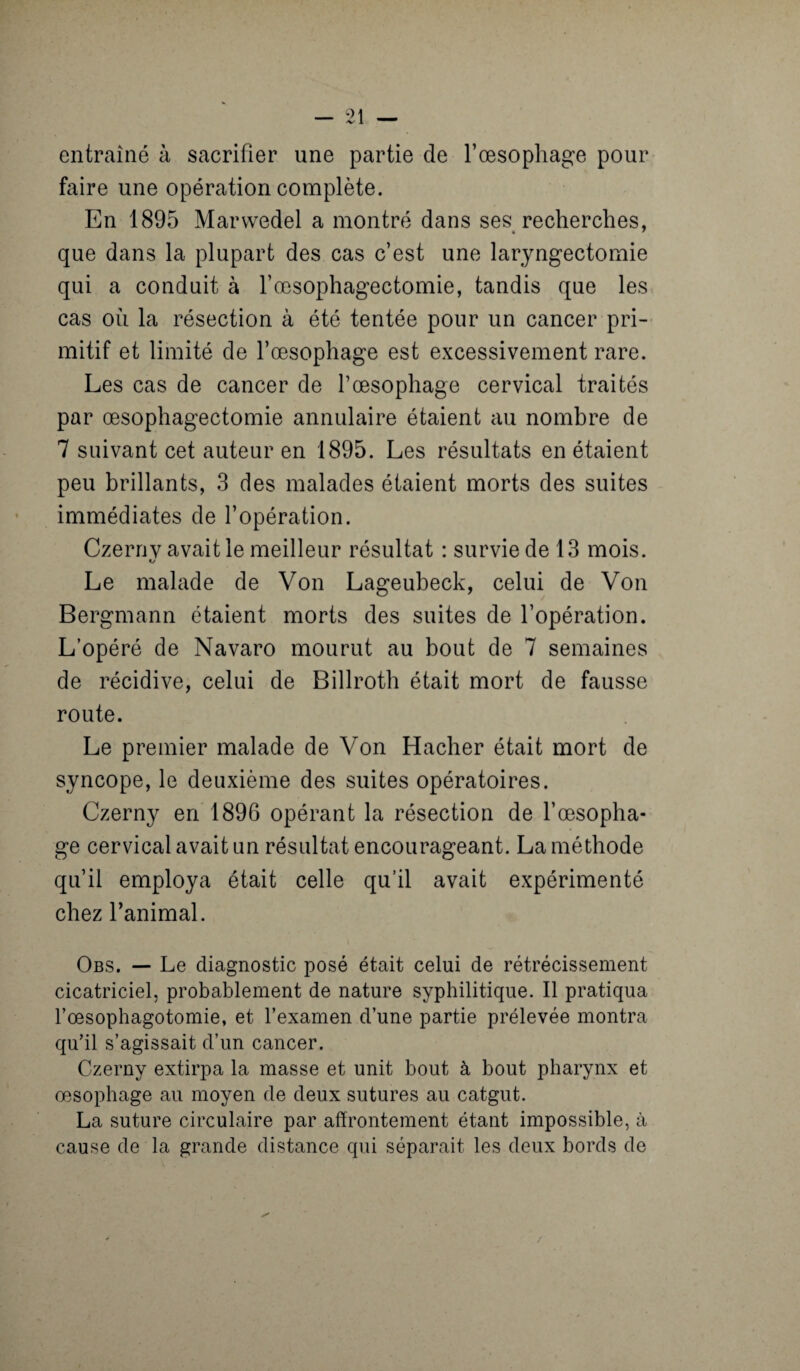 entraîné à sacrifier une partie de l’œsophage pour faire une opération complète. En 1895 Marwedel a montré dans ses recherches, que dans la plupart des cas c’est une laryngectomie qui a conduit à l’œsophagectomie, tandis que les cas oh la résection à été tentée pour un cancer pri¬ mitif et limité de l’œsophage est excessivement rare. Les cas de cancer de l’œsophage cervical traités par œsophagectomie annulaire étaient au nombre de 7 suivant cet auteur en 1895. Les résultats en étaient peu brillants, 3 des malades étaient morts des suites immédiates de l’opération. Czernv avait le meilleur résultat : survie de 13 mois. O Le malade de Von Lageubeck, celui de Von Bergmann étaient morts des suites de l’opération. L’opéré de Navaro mourut au bout de 7 semaines de récidive, celui de Billroth était mort de fausse route. Le premier malade de Von Hacher était mort de syncope, le deuxième des suites opératoires. Czerny en 1896 opérant la résection de l’œsopha¬ ge cervical avait un résultat encourageant. La méthode qu’il employa était celle qu’il avait expérimenté chez l’animal. Obs. — Le diagnostic posé était celui de rétrécissement cicatriciel, probablement de nature syphilitique. Il pratiqua l’œsophagotomie, et l’examen d’une partie prélevée montra qu’il s’agissait d’un cancer. Czerny extirpa la masse et unit bout à bout pharynx et œsophage au moyen de deux sutures au catgut. La suture circulaire par affrontement étant impossible, à cause de la grande distance qui séparait les deux bords de