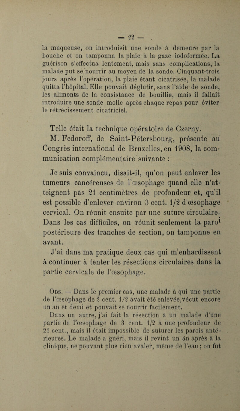 la muqueuse, on introduisit une sonde à demeure par la bouche et on tamponna la plaie à la gaze iodoformée. La guérison s’effectua lentement, mais sans complications, la malade put se nourrir au moyen de la sonde. Cinquant-trois jours après l’opération, la plaie étant cicatrisée, la malade quitta l’hôpital. Elle pouvait déglutir, sans l’aide de sonde, les aliments de la consistance de bouillie, mais il fallait introduire une sonde molle après chaque repas pour éviter le rétrécissement cicatriciel. Telle était la technique opératoire de Czerny. M. Fedoroff, de Saint-Pétersbourg*, présente au Congrès international de Bruxelles, en 1908, la com¬ munication complémentaire suivante : Je suis convaincu, disait-il, qu’on peut enlever les tumeurs cancéreuses de l’œsophage quand elle n’at¬ teignent pas 21 centimètres de profondeur et, qu’il est possible d’enlever environ 3 cent. 1/2 d’œsophage cervical. On réunit ensuite par une suture circulaire. Dans les cas difficiles, on réunit seulement la paro1 postérieure des tranches de section, on tamponne en avant. J’ai dans ma pratique deux cas qui m’enhardissent à continuer à tenter les résections circulaires dans la partie cervicale de l’œsophage. Obs. — Dans le premier cas, une malade à qui une partie de l’oesophage de 2 cent. 1/2 avait été enlevée,vécut encore un an et demi et pouvait se nourrir facilement. Dans un autre, j’ai fait la résection à un malade d’une partie de l'oesophage de 3 cent. 1/2 à une profondeur de 21 cent., mais il était impossible de suturer les parois anté¬ rieures. Le malade a guéri, mais il revint un an après à la clinique, ne pouvant plus rien avaler, même de l’eau ; on fut