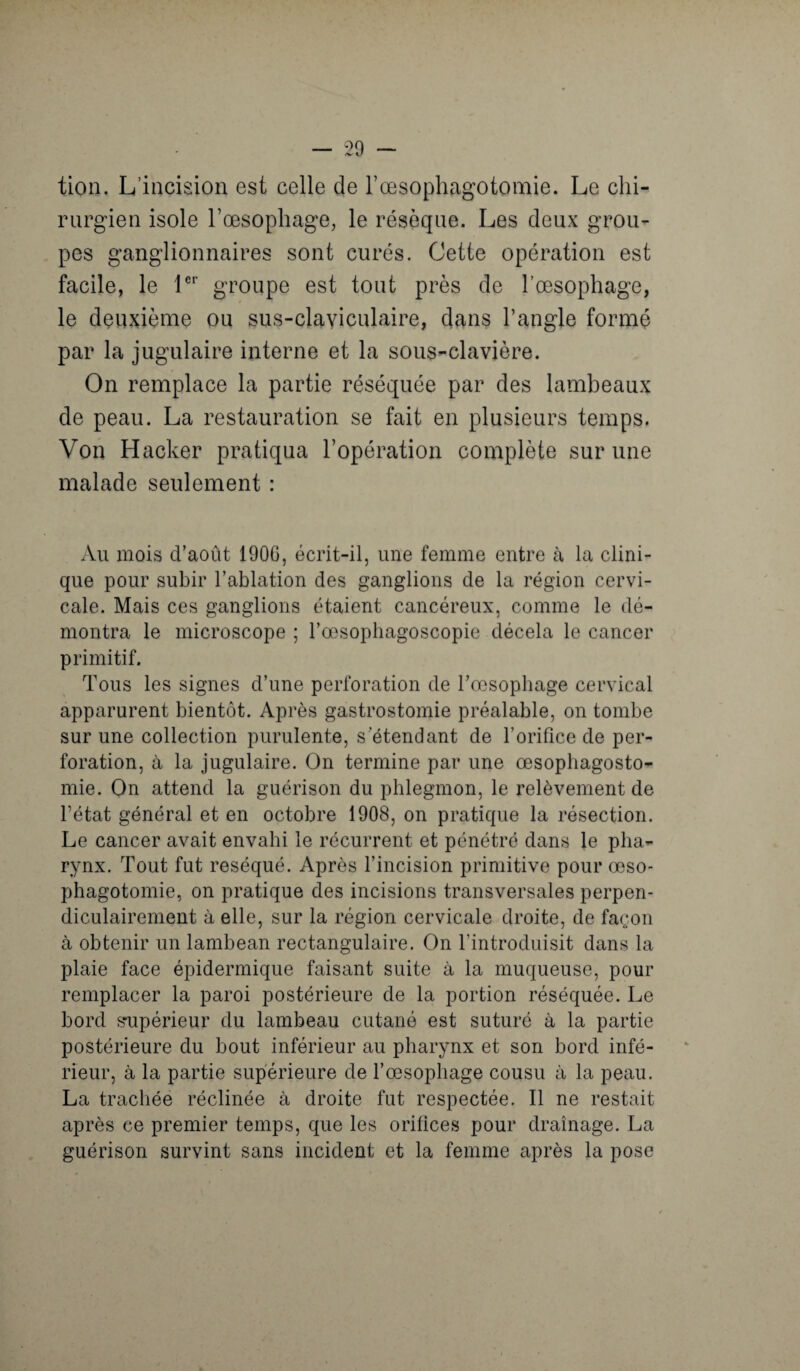 tion. L’incision est celle de l’œsophagotomie. Le chi¬ rurgien isole l’œsophage, le résèque. Les deux grou¬ pes ganglionnaires sont curés. Cette opération est facile, le 1er groupe est tout près de l’œsophage, le deuxième ou sus-claviculaire, dans l’angle formé par la jugulaire interne et la sous-clavière. On remplace la partie réséquée par des lambeaux de peau. La restauration se fait en plusieurs temps. Von Hacker pratiqua l’opération complète sur une malade seulement : Au mois d’août 1906, écrit-il, une femme entre à la clini¬ que pour subir l’ablation des ganglions de la région cervi¬ cale. Mais ces ganglions étaient cancéreux, comme le dé¬ montra le microscope ; l’œsophagoscopie décela le cancer primitif. Tous les signes d’une perforation de l’œsophage cervical apparurent bientôt. Après gastrostomie préalable, on tombe sur une collection purulente, s’étendant de l’orifice de per¬ foration, à la jugulaire. On termine par une œsophagosto¬ mie. Qn attend la guérison du phlegmon, le relèvement de l’état général et en octobre 1908, on pratique la résection. Le cancer avait envahi le récurrent et pénétré dans le pha¬ rynx. Tout fut réséqué. Après l’incision primitive pour œso¬ phagotomie, on pratique des incisions transversales perpen¬ diculairement à elle, sur la région cervicale droite, de façon à obtenir un lambeau rectangulaire. On l’introduisit dans la plaie face épidermique faisant suite à la muqueuse, pour remplacer la paroi postérieure de la portion réséquée. Le bord supérieur du lambeau cutané est suturé à la partie postérieure du bout inférieur au pharynx et son bord infé¬ rieur, à la partie supérieure de l’œsophage cousu à la peau. La trachée réclinée à droite fut respectée. Il ne restait après ce premier temps, que les orifices pour drainage. La guérison survint sans incident et la femme après la pose