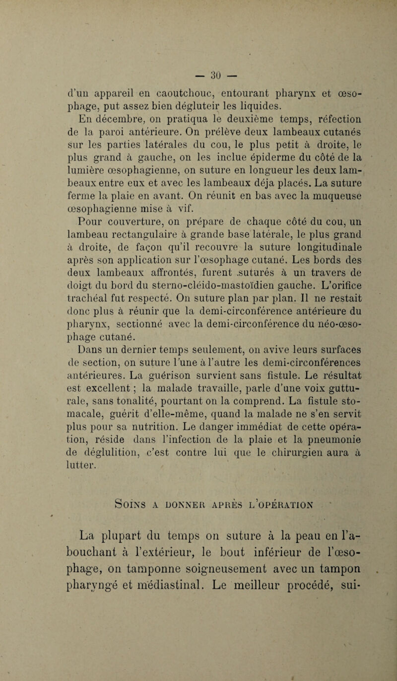 d’un appareil en caoutchouc, entourant pharynx et œso¬ phage, put assez bien dégluteir les liquides. En décembre, on pratiqua le deuxième temps, réfection de la paroi antérieure. On prélève deux lambeaux cutanés sur les parties latérales du cou, le plus petit à droite, le plus grand à gauche, on les inclue épiderme du côté de la lumière œsophagienne, on suture en longueur les deux lam¬ beaux entre eux et avec les lambeaux déjà placés. La suture ferme la plaie en avant. On réunit en bas avec la muqueuse œsophagienne mise à vif. Pour couverture, on prépare de chaque côté du cou, un lambeau rectangulaire à grande base latérale, le plus grand à droite, de façon qu’il recouvre la suture longitudinale après son application sur l’œsophage cutané. Les bords des deux lambeaux affrontés, furent .suturés à un travers de doigt du bord du sterno-cléido-mastoïdien gauche. L’orifice trachéal fut respecté. On suture plan par plan. Il ne restait donc plus à réunir que la demi-circonférence antérieure du pharynx, sectionné avec la demi-circonférence du néo-œso¬ phage cutané. Dans un dernier temps seulement, on avive leurs surfaces de section, on suture lune à l’autre les demi-circonférences antérieures. La guérison survient sans fistule. Le résultat est excellent ; la malade travaille, parle d’une voix guttu¬ rale, sans tonalité, pourtant on la comprend. La fistule sto¬ macale, guérit d’elle-même, quand la malade ne s’en servit plus pour sa nutrition. Le danger immédiat de cette opéra¬ tion, réside dans l’infection de la plaie et la pneumonie de déglutition, c’est contre lui que le chirurgien aura à lutter. Soins a donner après l’opération La plupart du temps on suture à la peau en l’a¬ bouchant à l’extérieur, le bout inférieur de l’œso¬ phage, on tamponne soigneusement avec un tampon pharyngé et médiastinal. Le meilleur procédé, sui-