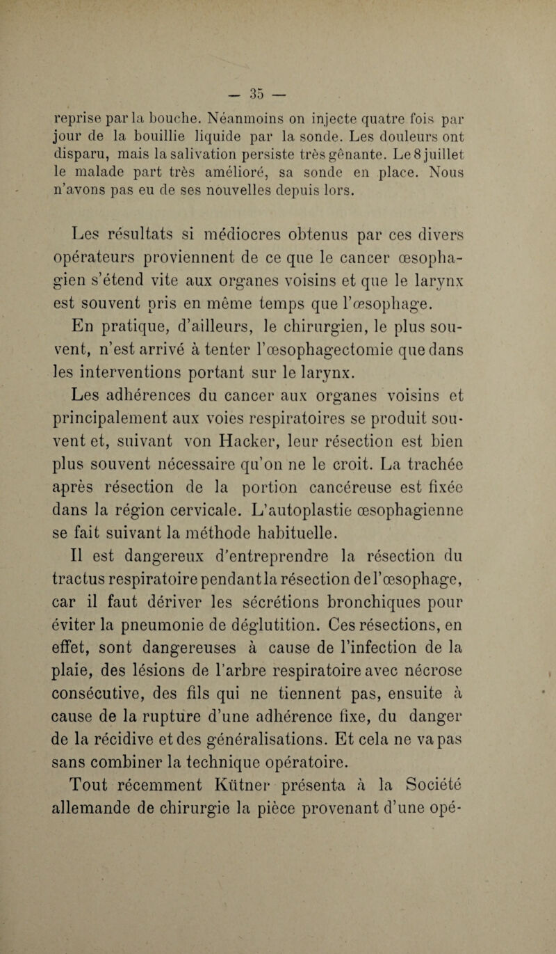 reprise parla bouche. Néanmoins on injecte quatre fois par jour de la bouillie liquide par la sonde. Les douleurs ont disparu, mais la salivation persiste très gênante. Le 8 juillet le malade part très amélioré, sa sonde en place. Nous n’avons pas eu de ses nouvelles depuis lors. Les résultats si médiocres obtenus par ces divers opérateurs proviennent de ce que le cancer œsopha¬ gien s’étend vite aux organes voisins et que le larynx est souvent pris en meme temps que l’œsophage. En pratique, d’ailleurs, le chirurgien, le plus sou¬ vent, n’est arrivé à tenter l’œsophagectomie que dans les interventions portant sur le larynx. Les adhérences du cancer aux organes voisins et principalement aux voies respiratoires se produit sou¬ vent et, suivant von Hacker, leur résection est bien plus souvent nécessaire qu’on ne le croit. La trachée après résection de la portion cancéreuse est fixée dans la région cervicale. L’autoplastie œsophagienne se fait suivant la méthode habituelle. Il est dangereux d’entreprendre la résection du tractus respiratoire pendant la résection de l’œsophage, car il faut dériver les sécrétions bronchiques pour éviter la pneumonie de déglutition. Ces résections, en effet, sont dangereuses à cause de l’infection de la plaie, des lésions de l’arbre respiratoire avec nécrose consécutive, des fils qui ne tiennent pas, ensuite à cause de la rupture d’une adhérence fixe, du danger de la récidive et des généralisations. Et cela ne va pas sans combiner la technique opératoire. Tout récemment Kütner présenta à la Société allemande de chirurgie la pièce provenant d’une opé-