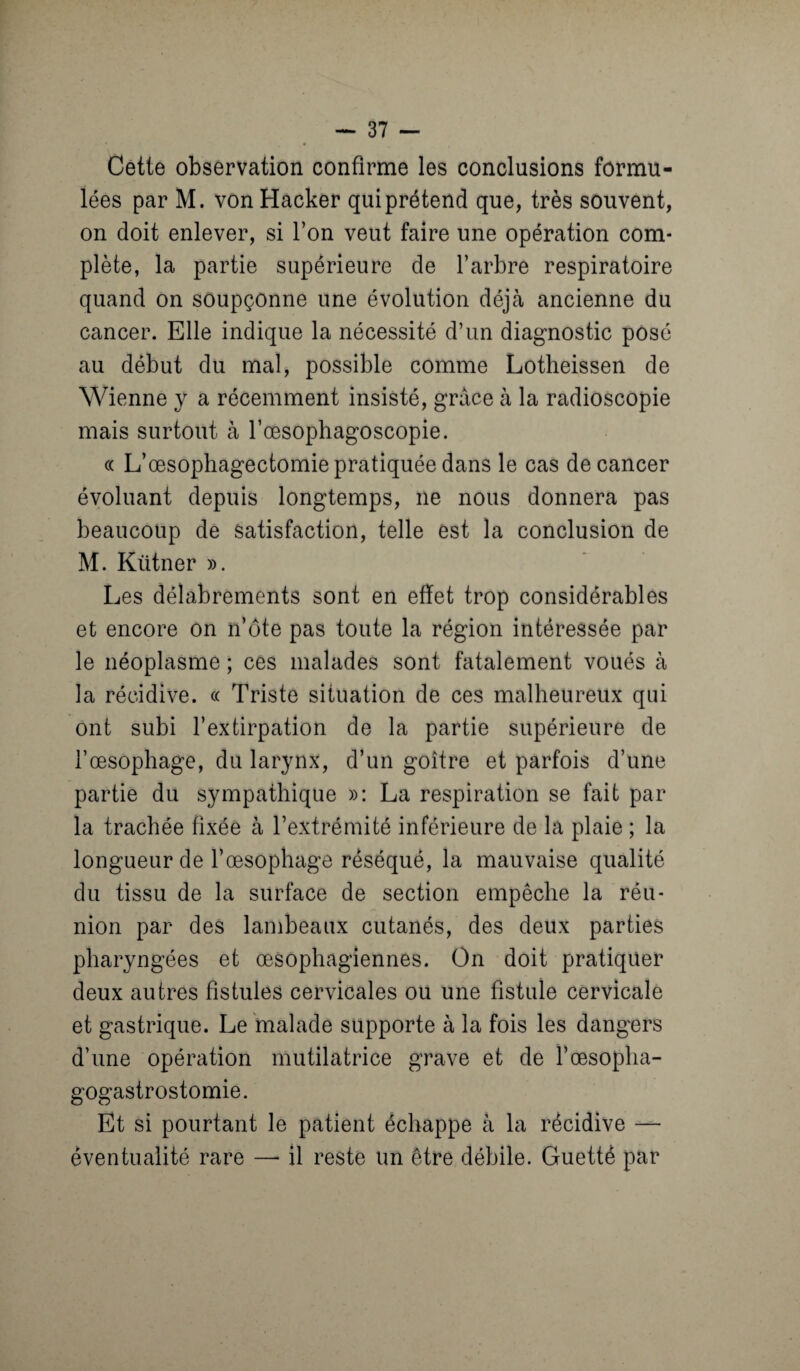 * * * Cette observation confirme les conclusions formu¬ lées par M. von Hacker qui prétend que, très souvent, on doit enlever, si l’on veut faire une opération com¬ plète, la partie supérieure de l’arbre respiratoire quand on soupçonne une évolution déjà ancienne du cancer. Elle indique la nécessité d’un diagnostic posé au début du mal, possible comme Lotheissen de Wienne y a récemment insisté, grâce à la radioscopie mais surtout à l’œsophagoscopie. « L’œsophagectomie pratiquée dans le cas de cancer évoluant depuis longtemps, ne nous donnera pas beaucoup de satisfaction, telle est la conclusion de M. Kütner ». Les délabrements sont en effet trop considérables et encore on n’ôte pas toute la région intéressée par le néoplasme ; ces malades sont fatalement voués à la récidive. « Triste situation de ces malheureux qui ont subi l’extirpation de la partie supérieure de l’œsophage, du larynx, d’un goitre et parfois d’une partie du sympathique »: La respiration se fait par la trachée fixée à l’extrémité inférieure de la plaie ; la longueur de l’œsophage réséqué, la mauvaise qualité du tissu de la surface de section empêche la réu¬ nion par des lambeaux cutanés, des deux parties pharyngées et œsophagiennes. On doit pratiquer deux autres fistules cervicales ou une fistule cervicale et gastrique. Le malade supporte à la fois les dangers d’une opération mutilatrice grave et de l’œsopha¬ gogastrostomie. Et si pourtant le patient échappe à la récidive — éventualité rare —• il reste un être débile. Guetté par