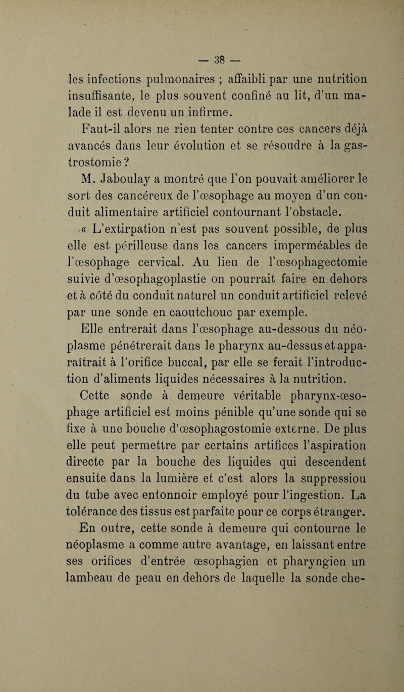 les infections pulmonaires ; affaibli par une nutrition insuffisante, le plus souvent confiné au lit, d’un ma¬ lade il est devenu un infirme. Faut-il alors ne rien tenter contre ces cancers déjà avancés dans leur évolution et se résoudre à la gas¬ trostomie ? M. Jaboulay a montré que l’on pouvait améliorer le sort des cancéreux de l’œsophage au moyen d’un con¬ duit alimentaire artificiel contournant l’obstacle. • (( L’extirpation n’est pas souvent possible, de plus elle est périlleuse dans les cancers imperméables de l’œsophage cervical. Au lieu de l’œsophagectomie suivie d’œsophagoplastie on pourrait faire en dehors et à côté du conduit naturel un conduit artificiel relevé par une sonde en caoutchouc par exemple. Elle entrerait dans l’œsophage au-dessous du néo¬ plasme pénétrerait dans le pharynx au-dessus et appa¬ raîtrait à l’orifice buccal, par elle se ferait l’introduc¬ tion d’aliments liquides nécessaires à la nutrition. Cette sonde à demeure véritable pharynx-œso¬ phage artificiel est moins pénible qu’une sonde qui se fixe à une bouche d’œsophagostomie externe. De plus elle peut permettre par certains artifices l’aspiration directe par la bouche des liquides qui descendent ensuite dans la lumière et c’est alors la suppression du tube avec entonnoir employé pour l’ingestion. La tolérance des tissus est parfaite pour ce corps étranger. En outre, cette sonde à demeure qui contourne le néoplasme a comme autre avantage, en laissant entre ses orifices d’entrée œsophagien et pharyngien un lambeau de peau en dehors de laquelle la sonde che-