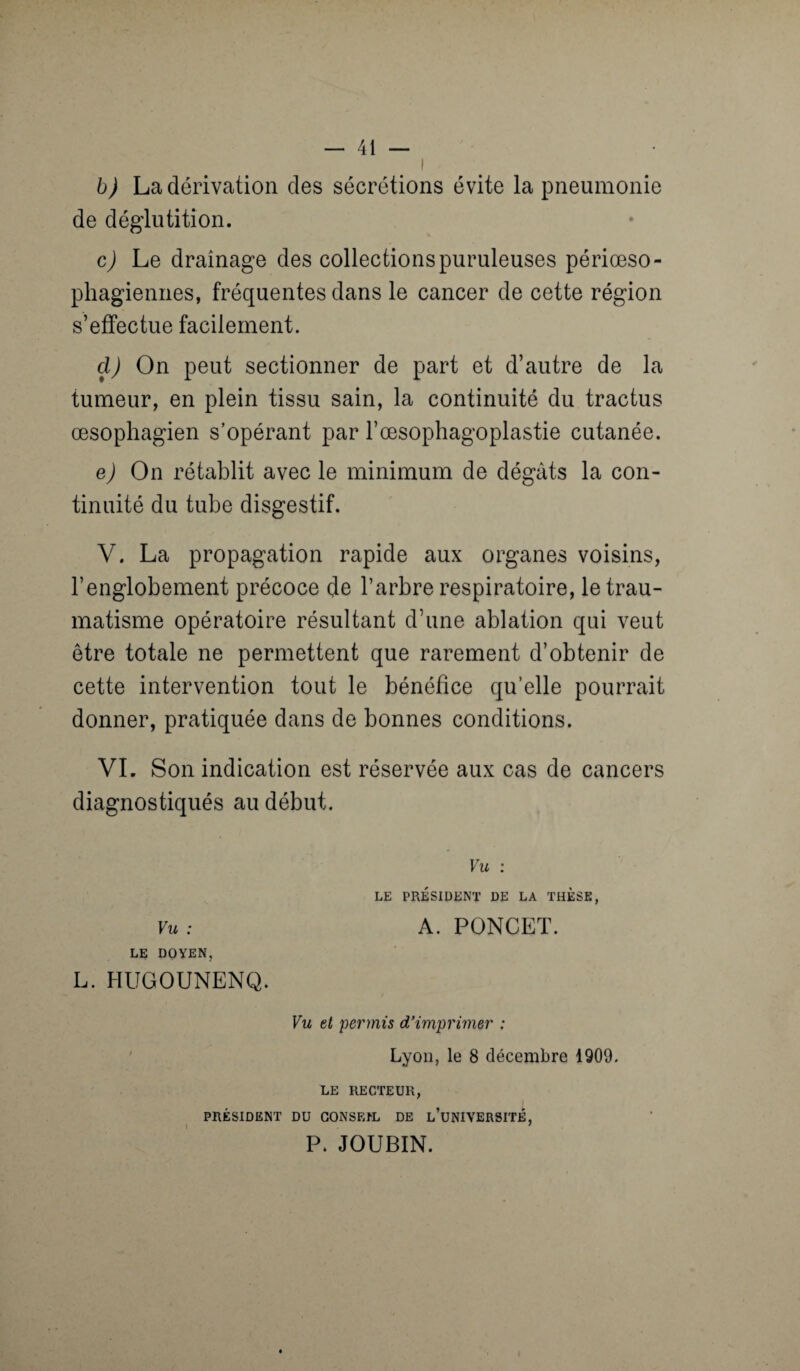 b) La dérivation des sécrétions évite la pneumonie de déglutition. c) Le drainage des collections puruleuses périœso- phagiennes, fréquentes dans le cancer de cette région s’effectue facilement. cl) On peut sectionner de part et d’autre de la tumeur, en plein tissu sain, la continuité du tractus œsophagien s’opérant par l’œsophagoplastie cutanée. e) On rétablit avec le minimum de dégâts la con¬ tinuité du tube disgestif. V. La propagation rapide aux organes voisins, l’englobement précoce de l’arbre respiratoire, le trau¬ matisme opératoire résultant d’une ablation qui veut être totale ne permettent que rarement d’obtenir de cette intervention tout le bénéfice qu’elle pourrait donner, pratiquée dans de bonnes conditions. VI. Son indication est réservée aux cas de cancers diagnostiqués au début. Vu : LE PRÉSIDENT DE LA THESE, VU : A. PONCET. LE DOYEN, L. HUGOUNENQ. Vu et permis d’imprimer : Lyon, le 8 décembre 1909. LE RECTEUR, PRÉSIDENT DU CONSEIL DE L’UNIVERSITÉ, P. JOUBIN.