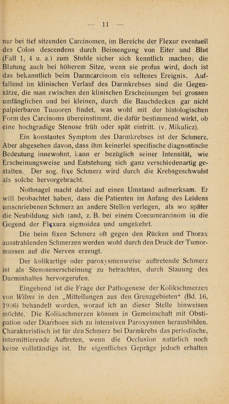 nur bei tief sitzenden Carcinomen, im Bereiche der Flexur eventueil des Colon descendens durch Beimengung von Eiter und Blut (Fall 1, 4 u. a.) zum Stuhle sicher sich kenntlich machen; die Blutung auch bei höherem Sitze, wenn sie profus wird, doch ist das bekanntlich beim Darmcarcinom ein seltenes Ereignis. Auf¬ fallend im klinischen Verlauf des Darmkrebses sind die Gegen¬ sätze, die man zwischen den klinischen Erscheinungen bei grossen umfänglichen und bei kleinen, durch die Bauchdecken gar nicht palpierbaren Tumoren findet, was wohl mit der histologischen Form des Cardnoms übereinstimmt, die dafür bestimmend wirkt, ob eine hochgradige Stenose früh oder spät eintritt. (v. Mikulicz). Ein konstantes Symptom des Darmkrebses ist der Schmerz. Aber abgesehen davon, dass ihm keinerlei specifische diagnostische Bedeutung innewohnt, kann er bezüglich seiner Intensität, wie Erscheinungsweise und Entstehung sich ganz verschiedenartig ge¬ stalten. Der sog. fixe Schmerz wird durch die Krebsgeschwulst als solche hervorgebracht. Nothnagel macht dabei auf einen Umstand aufmerksam. Er will beobachtet haben, dass die Patienten im Anfang des Leidens umschriebenen Schmerz an andere Stellen verlegen, als wo später die Neubildung sich rand, z. B. bei einem Coecumcarcinom in die Gegend der Fl^xura sigmoidea und umgekehrt. Die beim fixen Schmerz oft gegen den Rücken und Thorax ausstrahlenden Schmerzen werden wohl durch den Druck der Tumor¬ massen auf die Nerven erzeugt. Der kolikartige oder paroxvsmenweise auftretende Schmerz ist als Stenosenerscheinung zu betrachten, durch Stauung des Darminhaltes hervorgerufen. Eingehend ist die Frage der Pathogenese der Kolikschmerzen von WUms in den „Mitteilungen aus den Grenzgebieten“ (Bd. 16, 1906) behandelt worden, worauf ich an dieser Stelle hinweisen möchte. Die Kolikschmerzen können in Gemeinschaft mit Obsti¬ pation oder Diarrhoen sich zu intensiven Paroxysmen herausbilden. Charakteristisch ist für den Schmerz bei Darmkrebs das periodische, intermittierende Auftreten, wenn die Occlusion natürlich noch keine vollständige ist. Ihr eigentliches Gepräge jedoch erhalten