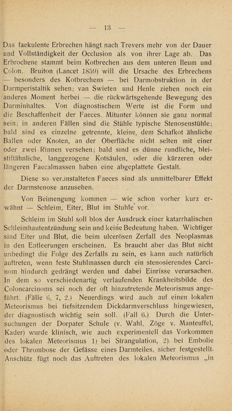 Das faekulente Erbrechen hängt nach Trevers mehr von der Datier und Vollständigkeit der Occlusion als von ihrer Lage ab. Das Erbrochene stammt beim Kotbrechen aus dem unteren Ileum und Colon. Bruiton (Lancet 1859) will die Ursache des Erbrechens — besonders des Kotbrechens — bei Darmobstruktion in der Darmperistaltik sehen; van Swieten und Henle ziehen noch ein anderes Moment herbei — die rückwärtsgehende Bewegung des Darminhaltes. Von diagnostischem Werte ist die Form und die Beschaffenheit der Faeces. Mitunter können sie ganz normal sein; in anderen Fällen sind die Stühle typische Stenosenstühle; bald sind es einzelne getrennte, kleine, dem Schafkot ähnliche Ballen oder Knoten, an der Oberfläche nicht selten mit einer oder zwei Rinnen versehen; bald sind es dünne rundliche, blei¬ stiftähnliche, langgezogene Kotsäulen, oder die kürzeren oder längeren Faecalmassen haben eine abgeplattete Gestalt. Diese so veranstalteten Faeces sind als unmittelbarer Effekt der Darmstenose anzusehen. Von Beimengung kommen — wie schon vorher kurz er¬ wähnt — Schleim, Eiter, Blut im Stuhle vor. Schleim im Stuhl soll blos der Ausdruck einer katarrhalischen Schleimhautentzündung sein und keine Bedeutung haben. Wichtiger sind Eiter und Blut, die beim ulcerösen Zerfall des Neöplasmas in den Entleerungen erscheinen. Es braucht aber das Blut nicht unbedingt die Folge des Zerfalls zu sein, es kann auch natürlich auftreten, wenn feste Stuhlmassen durch ein stenosierendes Carci- nom hindurch gedrängt werden und dabei Einrisse verursachen. In dem so verschiedenartig verlaufenden Krankheitsbilde des Coloncareinoms sei noch der oft hinzutretende Meteorismus ange¬ führt. (Fälle 0, 7, 2.) Neuerdings wird auch auf einen lokalen Meteorismus bei tiefsitzendem Dickdarmverschluss hingewiesen, der diagnostisch wichtig sein soll. (Fall 6.) Durch die Unter¬ suchungen der Dorpater Schule (v. Wahl, Zöge v. Manteuffel, Kader) wurde klinisch, wie auch experimentell das Vorkommen des lokalen Meteorismus 1) bei Strangulation, 2) bei Embolie oder Thrombose der Gefässe eines Darmteiles, sicher festgestellt. Anschütz fügt noch das Auftreten des lokalen Meteorismus „in