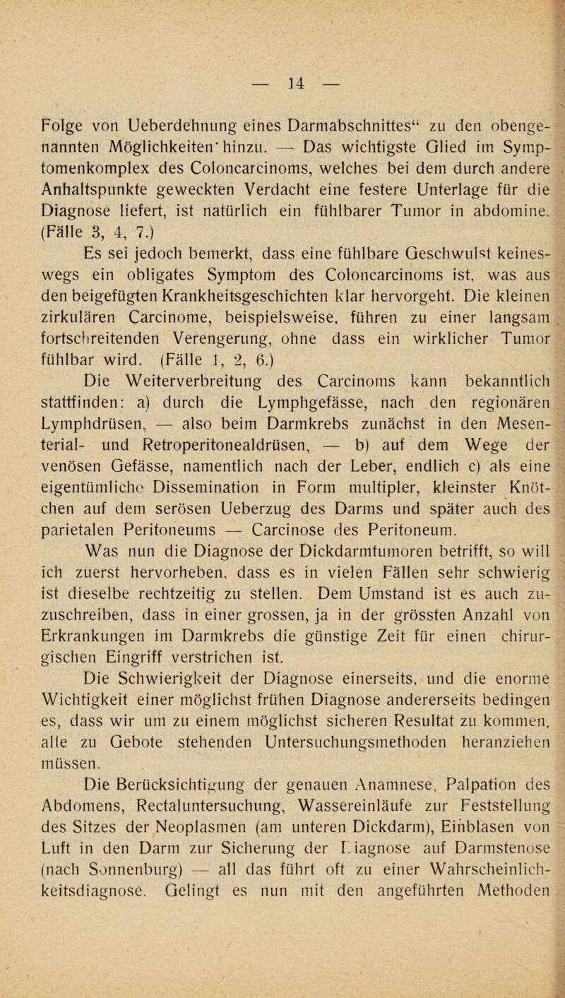 I — 14 — Folge von Ueberdehnung eines Darmabschnittes“ zu den obenge¬ nannten Möglichkeiten'hinzu. — Das wichtigste Glied im Symp- tomenkomplex des Coloncarcinoms, welches bei dem durch andere Anhaltspunkte geweckten Verdacht eine festere Unterlage für die Diagnose liefert, ist natürlich ein fühlbarer Tumor in abdomine. (Fälle 3, 4, 7.) Es sei jedoch bemerkt, dass eine fühlbare Geschwulst keines¬ wegs ein obligates Symptom des Coloncarcinoms ist, was aus den beigefügten Krankheitsgeschichten klar hervorgeht. Die kleinen zirkulären Carcinome, beispielsweise, führen zu einer langsam fortschreitenden Verengerung, ohne dass ein wirklicher Tumor fühlbar wird. (Fälle 1, 2, 6.) Die Weiterverbreitung des Carcinoms kann bekanntlich stattfinden: a) durch die Lymphgefässe, nach den regionären Lymphdrüsen, — also beim Darmkrebs zunächst in den Mesen¬ terial- und Retroperitonealdrüsen, — b) auf dem Wege der venösen Gefässe, namentlich nach der Leber, endlich c) als eine eigentümliche Dissemination in Form multipler, kleinster Knöt¬ chen auf dem serösen Ueberzug des Darms und später auch des parietalen Peritoneums — Carcinose des Peritoneum. Was nun die Diagnose der Dickdarmtumoren betrifft, so will ich zuerst hervorheben, dass es in vielen Fällen sehr schwierig ist dieselbe rechtzeitig zu stellen. Dem Umstand ist es auch zu¬ zuschreiben, dass in einer grossen, ja in der grössten Anzahl von Erkrankungen im Darmkrebs die günstige Zeit für einen chirur¬ gischen Eingriff verstrichen ist. Die Schwierigkeit der Diagnose einerseits, und die enorme Wichtigkeit einer möglichst frühen Diagnose andererseits bedingen es, dass wir um zu einem möglichst sicheren Resultat zu kommen, alle zu Gebote stehenden Untersuchungsmethoden heranziehen müssen. Die Berücksichtigung der genauen Anamnese, Palpation des Abdomens, Rectaluntersuchung, Wassereinläufe zur Feststellung des Sitzes der Neoplasmen (am unteren Dickdarm), Einblasen von Luft in den Darm zur Sicherung der Diagnose auf Darmstenose (nach Sonnenburg) — all das führt oft zu einer Wahrscheinlich¬ keitsdiagnose. Gelingt es nun mit den angeführten Methoden