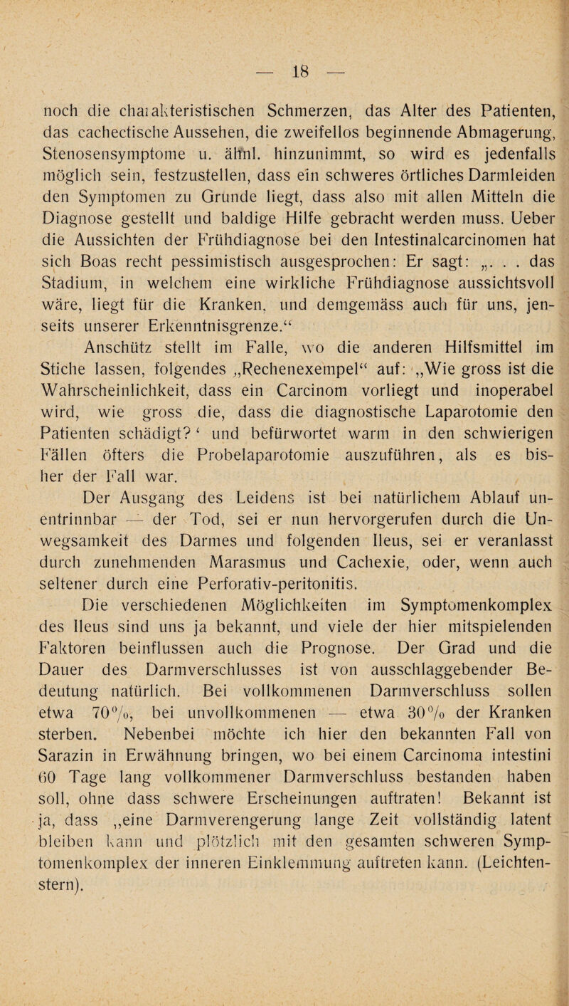 ( — 18 — noch die chaiakteristischen Schmerzen, das Alter des Patienten, das cachectische Aussehen, die zweifellos beginnende Abmagerung, Stenosensymptome u. ähnl. hinzunimmt, so wird es jedenfalls möglich sein, festzustellen, dass ein schweres örtliches Darmleiden den Symptomen zu Grunde liegt, dass also mit allen Mitteln die Diagnose gestellt und baldige Hilfe gebracht werden muss. Ueber die Aussichten der Frühdiagnose bei den Intestinalcarcinomen hat sich Boas recht pessimistisch ausgesprochen: Er sagt: . . das Stadium, in welchem eine wirkliche Frühdiagnose aussichtsvoll wäre, liegt für die Kranken, und demgemäss auch für uns, jen¬ seits unserer Erkenntnisgrenze.“ Anschütz stellt im Falle, wo die anderen Hilfsmittel im Stiche lassen, folgendes „Rechenexempel“ auf: „Wie gross ist die Wahrscheinlichkeit, dass ein Carcinom vorliegt und inoperabel wird, wie gross die, dass die diagnostische Laparotomie den Patienten schädigt? ‘ und befürwortet warm in den schwierigen Fällen öfters die Probelaparotomie auszuführen, als es bis¬ her der Fall war. Der Ausgang des Leidens ist bei natürlichem Ablauf un¬ entrinnbar — der Tod, sei er nun hervorgerufen durch die Un¬ wegsamkeit des Darmes und folgenden Ileus, sei er veranlasst durch zunehmenden Marasmus und Cachexie, oder, wenn auch seltener durch eine Perforativ-peritonitis. Die verschiedenen Möglichkeiten im Symptomenkomplex des Ileus sind uns ja bekannt, und viele der hier mitspielenden Faktoren beinflussen auch die Prognose. Der Grad und die Dauer des Darmverschlusses ist von ausschlaggebender Be¬ deutung natürlich. Bei vollkommenen Darmverschluss sollen etwa 70°/o, bei unvollkommenen — etwa 30% der Kranken sterben. Nebenbei möchte ich hier den bekannten Fall von Sarazin in Erwähnung bringen, wo bei einem Carcinoma intestini 60 Tage lang vollkommener Darmverschluss bestanden haben soll, ohne dass schwere Erscheinungen auftraten! Bekannt ist ja, dass „eine Darmverengerung lange Zeit vollständig latent bleiben kann und plötzlich mit den gesamten schweren Symp- tomenkomplex der inneren Einklemmung auftreten kann. (Leichten- stern).