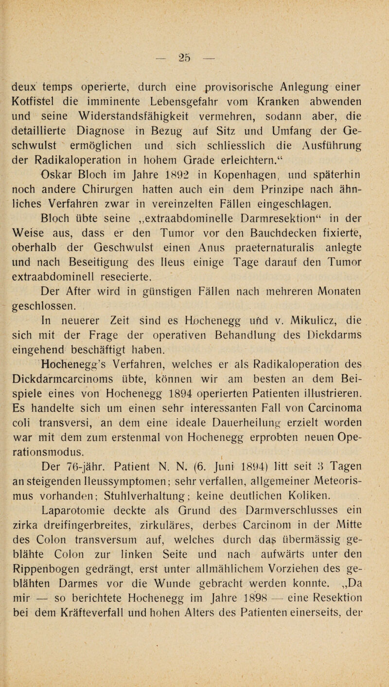 deux temps operierte, durch eine provisorische Anlegung einer Kotfistel die imminente Lebensgefahr vom Kranken abwenden und seine Widerstandsfähigkeit vermehren, sodann aber, die detaillierte Diagnose in Bezug auf Sitz und Umfang der Ge¬ schwulst ermöglichen und sich schliesslich die Ausführung der Radikaloperation in hohem Grade erleichtern.“ Oskar Bloch im Jahre 1892 in Kopenhagen, und späterhin noch andere Chirurgen hatten auch ein dem Prinzipe nach ähn¬ liches Verfahren zwar in vereinzelten Fällen eingeschlagen. Bloch übte seine „extraabdominelle Darmresektion“ in der Weise aus, dass er den Tumor vor den Bauchdecken fixierte, oberhalb der Geschwulst einen Anus praeternaturalis anlegte und nach Beseitigung des Ileus einige Tage darauf den Tumor extraabdominell resecierte. Der After wird in günstigen Fällen nach mehreren Monaten geschlossen. In neuerer Zeit sind es FLochenegg und v. Mikulicz, die sich mit der Frage der operativen Behandlung des Dickdarms eingehend beschäftigt haben. Hochenegg’s Verfahren, welches er als Radikaloperation des Dickdarmcarcinoms übte, können wir am besten an dem Bei¬ spiele eines von Hochenegg 1894 operierten Patienten illustrieren. Es handelte sich um einen sehr interessanten Fall von Carcinoma coli transversi, an dem eine ideale Dauerheilung erzielt worden war mit dem zum erstenmal von Hochenegg erprobten neuen Ope¬ rationsmodus. Der 76-jähr. Patient N. N. (6. Juni 1894) litt seit 3 Tagen an steigenden Ileussymptomen; sehr verfallen, allgemeiner Meteoris¬ mus vorhanden; Stuhlverhaltung; keine deutlichen Koliken. Laparotomie deckte als Grund des Darmverschlusses ein zirka dreifingerbreites, zirkuläres, derbes Carcinom in der Mitte des Colon transversum auf, welches durch das übermässig ge¬ blähte Colon zur linken Seite und nach aufwärts unter den Rippenbogen gedrängt, erst unter allmählichem Vorziehen des ge¬ blähten Darmes vor die Wunde gebracht werden konnte. „Da mir — so berichtete Hochenegg im Jahre 1898 — eine Resektion bei dem Kräfteverfall und hohen Alters des Patienten einerseits, der