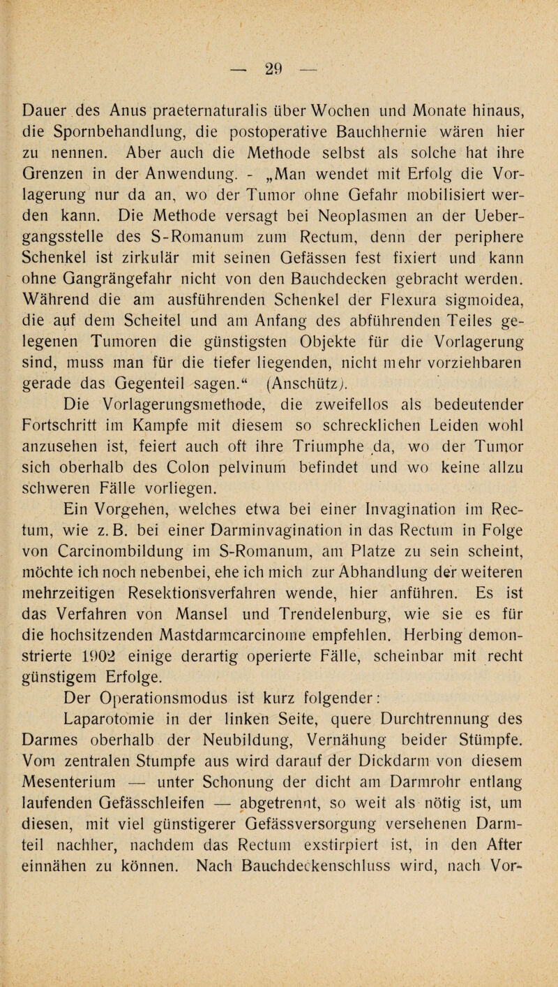 Dauer des Anus praeternaturalis über Wochen und Monate hinaus, die Spornbehandlung, die postoperative Bauchhernie wären hier zu nennen. Aber auch die Methode selbst als solche hat ihre Grenzen in der Anwendung. - „Man wendet mit Erfolg die Vor¬ lagerung nur da an, wo der Tumor ohne Gefahr mobilisiert wer¬ den kann. Die Methode versagt bei Neoplasmen an der Ueber- gangsstelle des S-Romanum zum Rectum, denn der periphere Schenkel ist zirkulär mit seinen Gefässen fest fixiert und kann ohne Gangrängefahr nicht von den Bauchdecken gebracht werden. Während die am ausführenden Schenkel der Flexura sigmoidea, die auf dem Scheitel und am Anfang des abführenden Teiles ge¬ legenen Tumoren die günstigsten Objekte für die Vorlagerung sind, muss man für die tiefer liegenden, nicht mehr vorziehbaren gerade das Gegenteil sagen.“ (Anschütz). Die Vorlagerungsmethode, die zweifellos als bedeutender Fortschritt im Kampfe mit diesem so schrecklichen Leiden wohl anzusehen ist, feiert auch oft ihre Triumphe da, wo der Tumor sich oberhalb des Colon pelvinum befindet und wo keine allzu schweren Fälle vorliegen. Ein Vorgehen, welches etwa bei einer Invagination im Rec¬ tum, wie z. B. bei einer Darminvagination in das Rectum in Folge von Carcinombildung im S-Romanum, am Platze zu sein scheint, möchte ich noch nebenbei, ehe ich mich zur Abhandlung der weiteren mehrzeitigen Resektionsverfahren wende, hier anführen. Es ist das Verfahren von Mansel und Trendelenburg, wie sie es für die hochsitzenden Mastdarmcarcinome empfehlen. Herbing demon¬ strierte 1902 einige derartig operierte Fälle, scheinbar mit recht günstigem Erfolge. Der Operationsmodus ist kurz folgender : Laparotomie in der linken Seite, quere Durchtrennung des Darmes oberhalb der Neubildung, Vernähung beider Stümpfe. Vom zentralen Stumpfe aus wird darauf der Dickdarm von diesem Mesenterium — unter Schonung der dicht am Darmrohr entlang laufenden Gefässchleifen — abgetrennt, so weit als nötig ist, um diesen, mit viel günstigerer Gefässversorgung versehenen Darm¬ teil nachher, nachdem das Rectum exstirpiert ist, in den After einnähen zu können. Nach Bauchdeckenschluss wird, nach Vor-