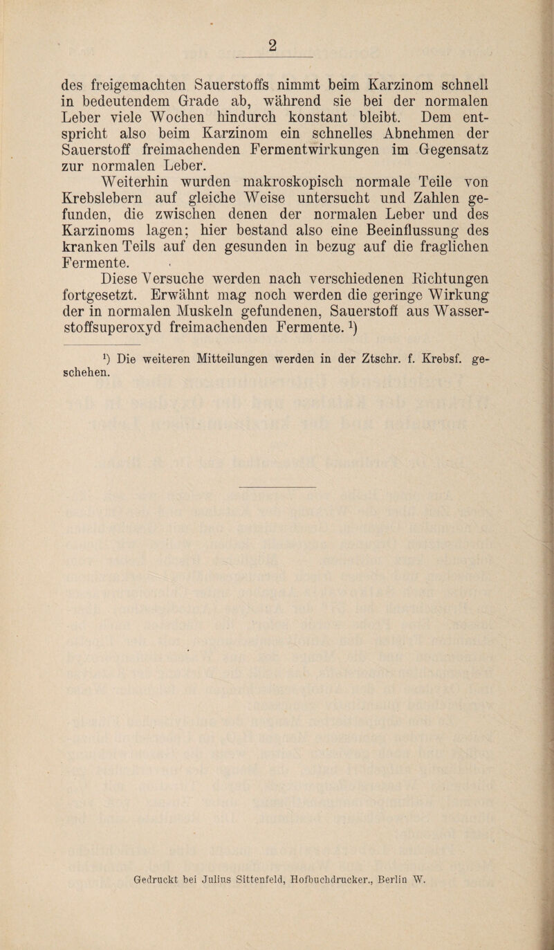 2 des freigemachten Sauerstoffs nimmt beim Karzinom schnell in bedeutendem Grade ab, während sie bei der normalen Leber viele Wochen hindurch konstant bleibt. Dem ent¬ spricht also beim Karzinom ein schnelles Abnehmen der Sauerstoff freimachenden Fermentwirkungen im Gegensatz zur normalen Leber. Weiterhin wurden makroskopisch normale Teile von Krebslebern auf gleiche Weise untersucht und Zahlen ge¬ funden, die zwischen denen der normalen Leber und des Karzinoms lagen; hier bestand also eine Beeinflussung des kranken Teils auf den gesunden in bezug auf die fraglichen Fermente. Diese Versuche werden nach verschiedenen Richtungen fortgesetzt. Erwähnt mag noch werden die geringe Wirkung der in normalen Muskeln gefundenen, Sauerstoff aus Wasser¬ stoffsuperoxyd freimachenden Fermente.x) !) Die weiteren Mitteilungen werden in der Ztschr. f. Krebsf. ge¬ schehen. Gedruckt bei Julius Sittenfeld, Hofbuchdrucker., Berlin W.