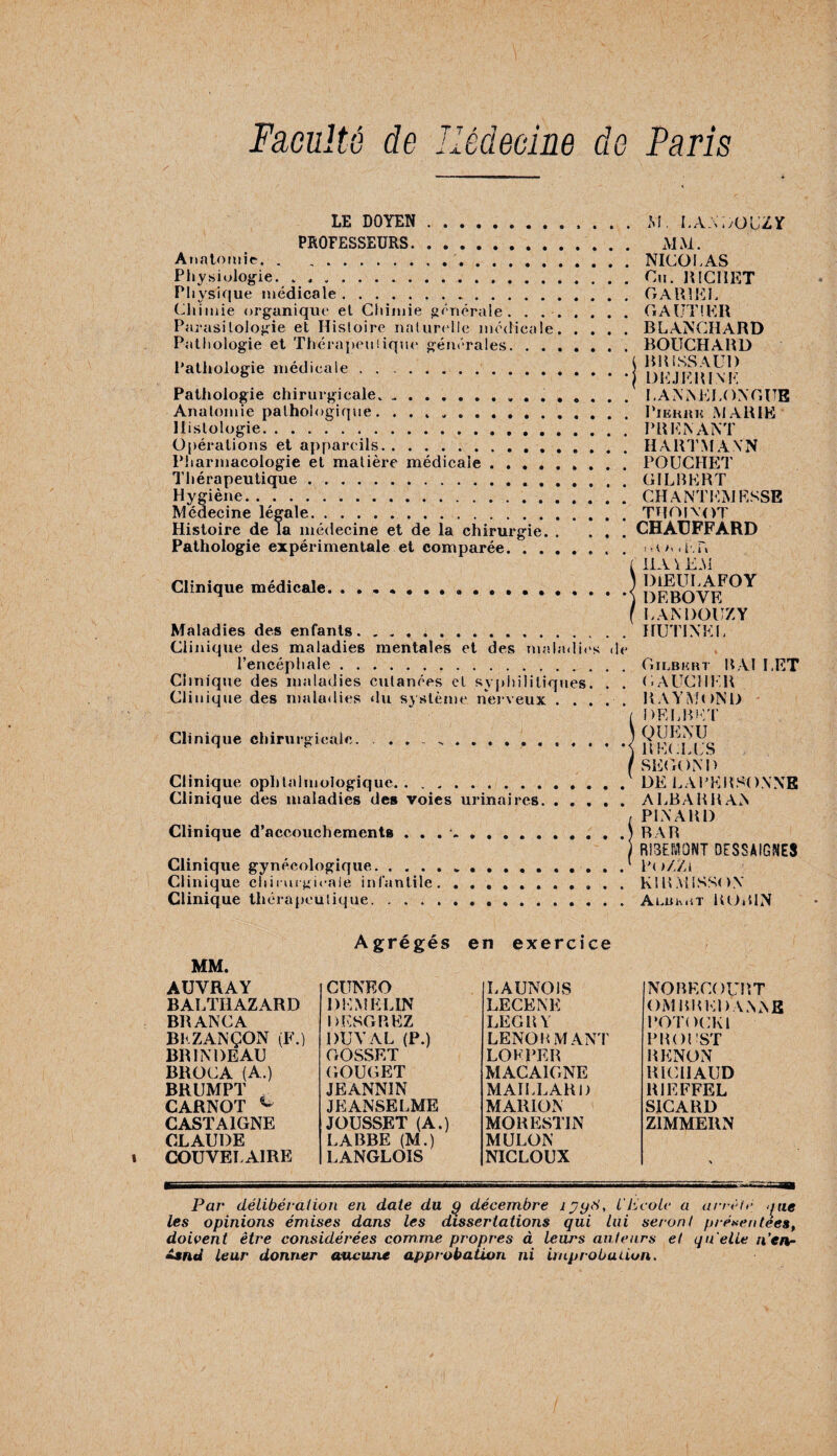 LE DOYEN . PROFESSEURS. Anatomie. Physiologie. .. Physique médicale... Chimie organique et Chimie générale'. . . Parasitologie et Histoire naturelle médicale Pathologie et Thérapeutique générales. . . Pathologie médicale Pathologie chirurgicale.. Anatomie pathologique. . . » *. Histologie. Opérations et appareils. Pharmacologie et matière médicale.» . Thérapeutique. Hygiène. Médecine légale. Histoire de la médecine et de la chirurgie. . Pathologie expérimentale et comparée. Clinique médicale, Maladies des enfants. Clinique des maladies mentales et des maladies l’encéphale.. Clinique des maladies cutanées et syphilitiques. Clinique des maladies «lu système nerveux . . . Clinique chirurgicale. Clinique ophtalmologique. Clinique des maladies des voies urinaires Clinique d’accouchements . . . *. Clinique gynécologique... Clinique chirurgicale infantile. ...... Clinique thérapeutique. . . M. LAAi/OL’ZY . . MM. . . NICOLAS . . Ou. RICHET . . CARIEE . . GAUTIER . . BLANCHARD . . BOUCHARD i BR ISS AUD * * DEJERI NE . . LAN NE LONGUE . . PlERRK MARIE . . PRENANT . . HARTMANN . . POUCHET . . GILBERT . . CH A NT EM ESSE . . thoixot . . CHAUFFARD , . i > ' < i *. i > lHA\EM ) DlEULAFOY * ') DEBOYE (LANDOUZY . . HUT1NEL de . . Gilbkrt RAI LET . . GAUCHER . . RAYMOND ( DELBET ) QUENU * *< RECLUS /SECOND . . DE LAPERSONNE . . A LBA R R AN , PINARD . .) RAR RIRONT DESSAIGNES . .l Po/Zl . . K1RMISSON . . Ai.uh.iT ROBIN MM. AUYRAY BALTIIAZARD BR ANC A BKZANÇON (F.) BR IN DE AU BROCA (A.) BRUMPT CARNOT c CASTA1GNE CLAUDE COUVELAIRE A grégés CUNEO D E M E LIN DKSGREZ DU Y AL (P.) GOSSET GOUGET JEANNIN JE ANSE LME JOUSSET (A.) LABBE (M.) LANGLOIS en exercice LAUNOLS LECENK LEGRY LENORMANT LOKPER MACAIGNE MAILLARD MARION MORESTIN MULON NICLOUX NORECOURT OM RR El) ANNE POTOCKI PROUST RENON RICHAUD RIEFFEL S1CARD Z1MMERN Par délibération en date du g décembre îjyd, l'Ecole a arrête nue les opinions émises dans les dissertations qui lui seront présentées, doivent être considérées comme propres à leurs ailleurs et qu elle n’en- £snd leur donner aucune approbation ni improbaiion.