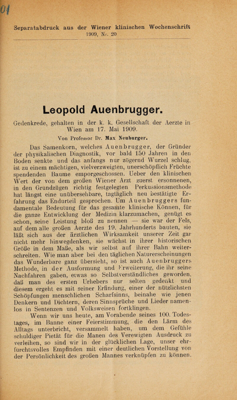 Separatabdruck aus der Wiener klinischen Wochenschrift 1909, Nr. 20 Leopold Auenbrugger. Gedenkrede, gehalten in der k. k. Gesellschaft der Aerzte in Wien am 17. Mai 1909. Von Professor Dr. Max Neuburger. Das Samenkorn, welches Auenbrugger, der Gründer der physikalischen Diagnostik, vor bald 150 Jahren in den Boden senkte und das anfangs nur zögernd Wurzel schlag, ist zu einem mächtigen, vielverzweigten, unerschöpflich Früchte spendenden Baume emporgeschossen. Ueber den klinischen Wert der von dem großen Wiener Arzt zuerst ersonnenen, in den Grundzügen richtig festgelegten Perkussionsmethode hat längst eine unübersehbare, tagtäglich neu bestätigte Er¬ fahrung das Endarteil gesprochen. Um Auenbruggers fun¬ damentale Bedeutung für das gesamte klinische Können, für die ganze Entwicklung der Medizin klarzumachen, genügt es schon, seine Leistung bloß zu nennen — sie war der Fels, auf dem alle großen Aerzte des 19. Jahrhunderts bauten, sie läßt sich aus der ärztlichen Wirksamkeit unserer Zeit gar nicht mehr hinwegdenken, sie wächst in ihrer historischen Größe in dem Maße, als wir selbst auf ihrer Bahn weiter¬ schreiten. Wie man aber bei den täglichen Naturerscheinungen das Wunderbare ganz übersieht, so ist auch Auenbruggers Methode, in der Ausformung und Erweiterung, die ihr seine Nachfahren gaben, etwas so Selbstverständliches geworden, daß man des ersten Urhebers nur selten gedenkt und diesem ergeht es mit seiner Erfindung, einer der nützlichsten Schöpfungen menschlichen Scharfsinns, beinahe wie jenen Denkern und Dichtern, deren Sinnsprüche und Lieder namen¬ los in Sentenzen und Volksweisen fortklingen. Wenn wir uns heute, am Vorabende seines 100. Todes¬ tages, im Banne einer Feierstimmung, die den Lärm des Alltags unterbricht, versammelt haben, um dem Gefühle schuldiger Pietät für die Manen des Verewigten Ausdruck zu verleihen, so sind wir in der glücklichen Lage, unser ehr¬ furchtsvolles Empfinden mit einer deutlichen Vorstellung von der Persönlichkeit des großen Mannes verknüpfen zu können.