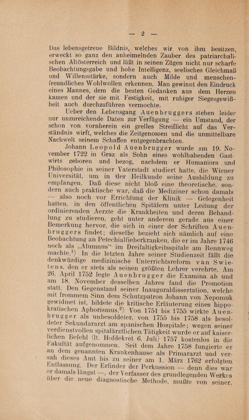 Das lebensgetreue Bildnis, welches wir von ihm besitzen, erweckt so ganz den anheimelnden Zauber des patriarchali¬ schen Altösterreich und läßt in seinen Zügen nicht nur scharfe Beobachtungsgabe und hohe Intelligenz, seelisches Gleichmaß und Willensstärke, sondern auch Milde und menschen¬ freundliches Wohlwollen erkennen. Man gewinnt den Eindruck eines Mannes, dem die besten Gedanken aus dem Herzen kamen und der sie mit Festigkeit, mit ruhiger Siegesgewiß¬ heit auch durchzuführen vermochte. Ueber den Lebensgang Auenbruggers stehen leider nur unzureichende Daten zur Verfügung — ein Umstand, der schon von vornherein ein grelles Streiflicht auf das Ver¬ ständnis wirft, welches die Zeitgenossen und die unmittelbare Nachwelt seinem Schaffen entgegenbrachten. Johann Leopold Auenbrugger wurde am 19. No¬ vember 1722 in Graz als Sohn eines wohlhabenden Gast¬ wirts geboren und bezog, nachdem er Humaniora und Philosophie in seiner Vaterstadt studiert hatte, die Wiener Universität, um in Her Heilkunde seine Ausbildung zu empfangen. Daßi diese nicht bloß eine theoretische, son¬ dern auch praktische war, daßi die Mediziner schon damals — also noch vor Errichtung der Klinik —- Gelegenheit hatten, in den öffentlichen Spitälern unter Leitung der ordinierenden Aerzte die Krankheiten und deren Behand¬ lung zu studieren, geht unter anderem gerade aus einer Bemerkung hervor, die sich, in einer der Schriften Auen¬ bruggers findet; dieselbe bezieht sich nämlich auf eine Beobachtung an Petechialfieberkranken, die er im Jahre 1746 noch als ,,Alumnus ‘ im Ureifaltigkeitsspitale am Rennweg machte. ) In die letzten Jahre seiner Studienzeit fällt die denkwürdige medizinische Unterrichtsreform van Swie- tens, den er stets als seinen größten Lehrer verehrte. Am 2o. April 1752 legte Auenbrugger die Examina ab und am 18. November desselben Jahres fand die Promotion statt Den Gegenstand seiner Inauguraldissertation, welche mit frommem Sinn dem Schutzpatron Johann von Nepomuk gewidmet ist, bildete die kritische Erläuterung eines hippo- laatisclien Aphorismus.2) Von 1751 bis 1755 wirkte Auen¬ brugger als unbesoldeter, von 1755 bis 1758 als besol¬ de er Sekundararzt am spanischen Hospitale; wegen seiner verdienstvollen spitalärztlichen, Tätigkeit wurde er auf kaiser- helwän BefeW (lt. Hofdekret 6. Juli) 1757 kostenlos in die 1 akultat aufgenommen. Seit dem Jahre 1758 fungierte er an cem genannten Krankenhause als Primararzt und ver¬ sah dieses Amt bis zu seiner am 1. März 1762 erfolgtem ntlassung. Der Erfinder der Perkussion — denn dies war er damals langst , der Verfasser des grundlegenden Wetrkes über die neue diagnostische Methode, mußte von seiner