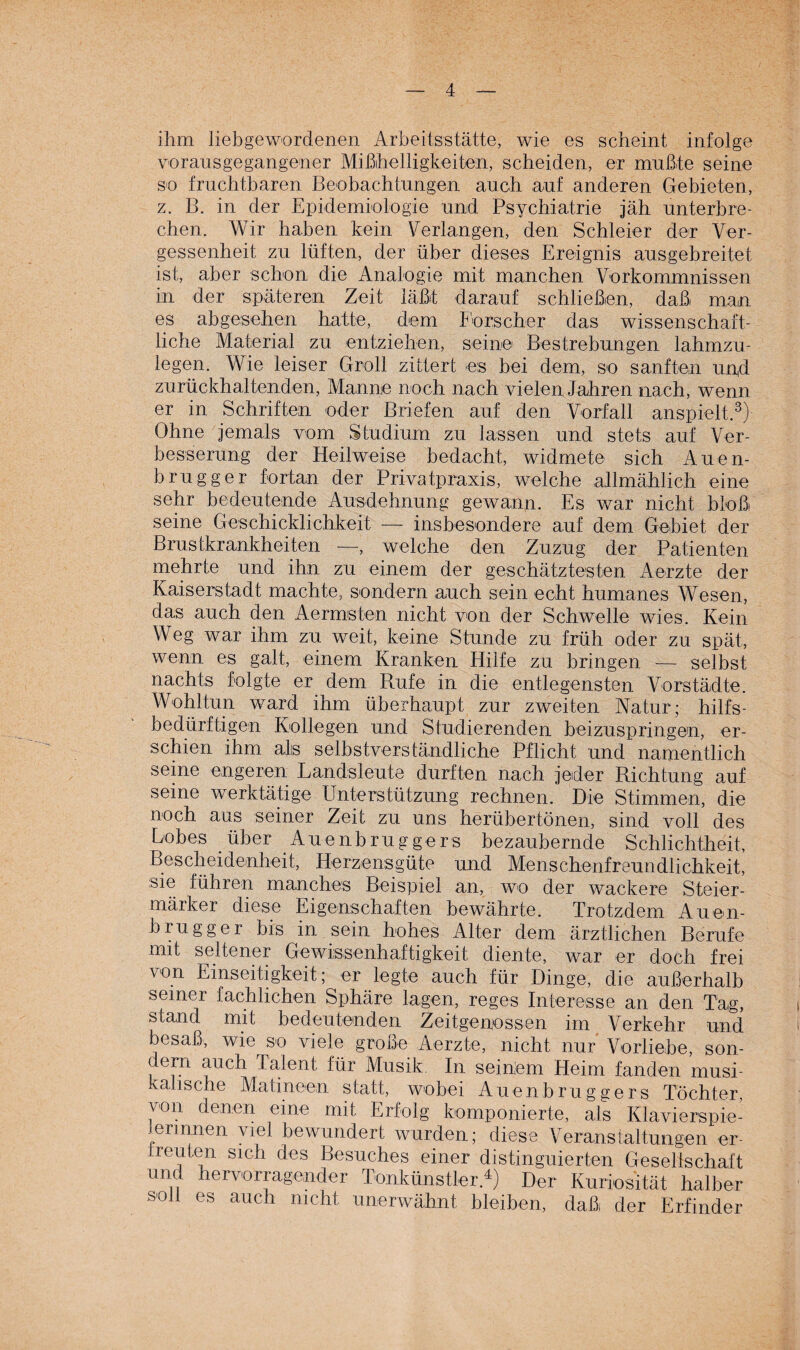 ihm liebgewordenen Arbeitsstätte, wie es scheint infolge vorausgegangener Mißhelligkeiten, scheiden, er mußte seine so fruchtbaren Beobachtungen auch auf anderen Gebieten, z. B. in der Epidemiologie und Psychiatrie jäh unterbre¬ chen. Wir haben kein Verlangen, den Schleier der Ver¬ gessenheit zu lüften, der über dieses Ereignis ausgebreitet ist, aber schon die Analogie mit manchen Vorkommnissen in der späteren Zeit läßt darauf schließen, daß man es abgesehen hatte, dem Forscher das wissenschaft¬ liche Material zu entziehen, seine Bestrebungen lahmzu¬ legen. Wie leiser Groll zittert es bei dem, so sanften und zu rückhaltenden, Manne noch nach vielen Jahren nach, wenn er in Schriften oder Briefen auf den Vorfall anspielt.3) Ohne jemals vom Studium zu lassen und stets auf Ver¬ besserung der Heilweise bedacht, widmete sich Auen- brugger fortan der Privatpraxis, welche allmählich eine sehr bedeutende Ausdehnung gewann. Es war nicht bloß seine Geschicklichkeit — insbesondere auf dem Gebiet der Brustkrankheiten —, welche den Zuzug der Patienten mehrte und ihn zu einem der geschätztesten Aerzte der Kaiserstadt machte, sondern auch sein echt humanes Wesen, das auch den Aermsten nicht von der Schwelle wies. Kein Weg war ihm zu weit, keine Stunde zu früh oder zu spät, wenn es galt, einem Kranken Hilfe zu bringen — selbst nachts folgte er dem Rufe in die entlegensten Vorstädte. Wohltun ward ihm überhaupt zur zweiten Natur; hilfs¬ bedürftigen Kollegen und Studierenden beizuspringen, er¬ schien ihm als selbstverständliche Pflicht und namentlich seine engeren Landsleute durften nach jeder Richtung auf seine werktätige Unterstützung rechnen. Die Stimmen, die noch aus seiner Zeit zu uns herübertönen, sind voll des Lobes über .Auenbruggers bezaubernde Schlichtheit, Bescheidenheit, Herzensgüte und Menschenfreundlichkeit, sie führen manches Beispiel an, wo der wackere Steier¬ märker diese Eigenschaften bewährte. Trotzdem Auen- brugger bis in sein hohes Alter dem ärztlichen Berufe mit seltener Gewissenhaftigkeit diente, war er doch frei von Einseitigkeit; er legte auch für Dinge, die außerhalb seiner fachlichen Sphäre lagen, reges Interesse an den Tag, stand mit bedeutenden Zeitgenossen im Verkehr und besaß*, wie so viele große Aerzte, nicht nur Vorliebe, son- ern auch Talent für Musik. In seinem Heim fanden musi¬ kalische Matineen statt, wobei Auenbruggers Töchter, \ on denen eine mit Erfolg komponierte, als Klavierspie¬ lerinnen viel bewundert wurden; diese Veranstaltungen er- J reuten sich des Besuches einer distinguierten Gesellschaft und hervorragender Tonkünstler4) Der Kuriosität halber soll es auch nicht unerwähnt bleiben, daß der Erfinder