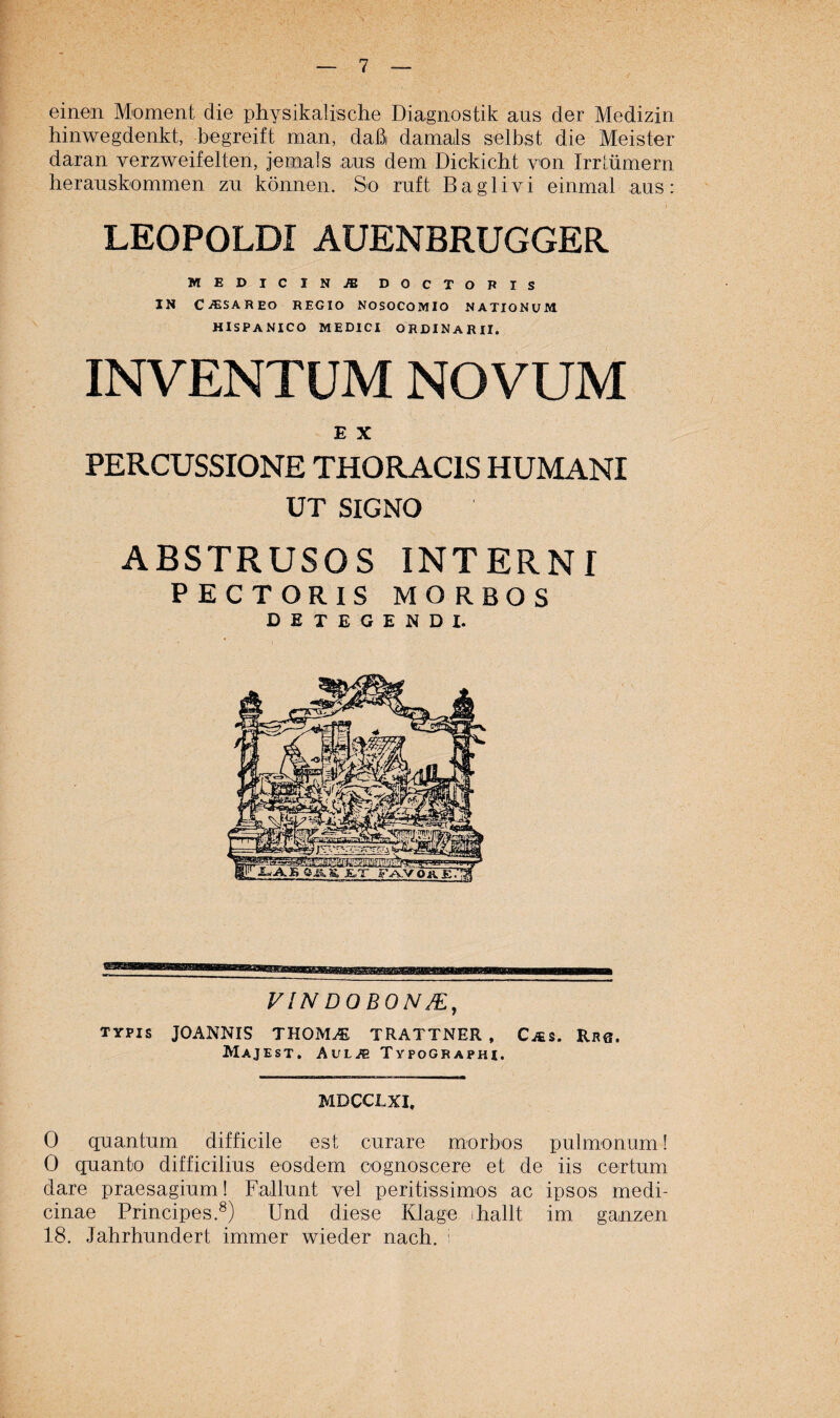 einen Moment die physikalische Diagnostik aus der Medizin hinwegdenkt, begreift man, daß damals selbst die Meister daran verzweifelten, jemals aus dem Dickicht von Irrlümern herauskommen zu können. So ruft Baglivi einmal aus: LEOPOLDI AUENBRUGGER MEDICINJE DOCTORIS IN C^SAREO regio nosocomio nationum HISPANICO MEDICI ORDINÄR II. INVENTUM. NOVUM E X PERCUSSIONE THORAC1S HUMANI UT SIGNO ABSTRUSOS INTERN T PECTORIS MORBOS DETEGENDI. VIN DOBON/E, Typis JOANNIS THOM^ TRATTNER , Cjes. Rhb. MaJEST. AuL/E TyPOGRAPHI. MDCCLXI, 0 quantum difficile est curare morbos pulmonum! 0 quanto difficilius eosdem cognoscere et de iis certum dare praesagium! Fallunt vel peritissimos ac ipsos medi- cinae Principes.8) Und diese Klage hallt im ganzen 18. Jahrhundert immer wieder nach, i