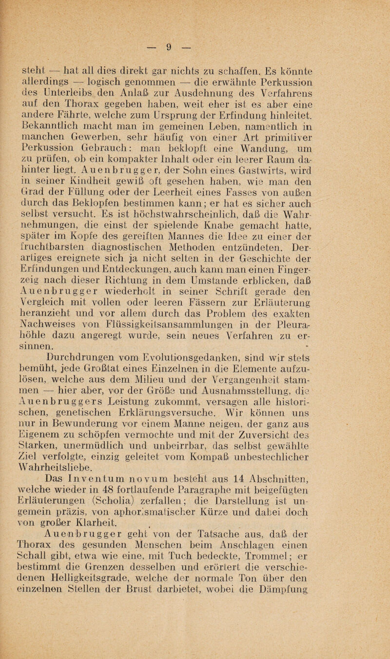 steht -— hat all dies direkt gar nichts zu schaffen. Es könnte allerdings — logisch genommen — die erwähnte Perkussion des Unterleibs den Anlaß zur Ausdehnung des Verfahrens auf den Thorax gegeben haben, weit eher ist es aber eine andere Fährte, welche zum Ursprung der Erfindung hinleitet. Bekanntlich macht man im gemeinen Leben, namentlich in manchen Gewerben, sehr häufig von einer Art primitiver Perkussion Gebrauch: man beklopft eine Wandung, um zu prüfen, ob ein kompakter Inhalt oder ein leerer Raum da¬ hinter liegt. Auenbrugger, der Sohn eines Gastwirts, wird in seiner Kindheit gewiß oft gesehen haben, wie man den Grad der Füllung oder der Leerheit eines Fasses von außen durch das Beklopfen bestimmen kann; er hat es sicher auch selbst versucht. Es ist höchstwahrscheinlich, daß die Wahr¬ nehmungen, die einst der spielende Knabe gemacht hatte, später im Kopfe des gereiften Mannes die Idee zu einer der fruchtbarsten diagnostischen Methoden entzündeten. Der¬ artiges ereignete sich ja nicht selten in der Geschichte der Erfindungen und Entdeckungen, auch kann man einen Finger¬ zeig nach dieser Richtung in dem Umstande erblicken, daß Auenbrugger wiederholt in seiner Schrift gerade den Vergleich mit vollen oder leeren Fässern zur Erläuterung heranzieht und vor allem durch das Problem des exakten Nachweises von Flüssigkeitsansammlungen in der Pleura¬ höhle dazu angeregt wurde, sein neues Verfahren zu er¬ sinnen. Durchdrungen vom Evolutionsgedanken, sind wir stets bemüht, jede Großtat eines Einzelnen in die Elemente aufzu¬ lösen, welche aus dem Milieu und der Vergangenheit stam¬ men — hier aber, vor der Größe und Ausnahmssteilung, die Auen b rüg gers Leistung zukommt, versagen alle histori¬ schen, genetischen Erklärungsversuche. Wir können uns nur in Bewunderung vor einem Manne neigen, der ganz aus Eigenem zu schöpfen vermochte und mit der Zuversicht des Starken, unermüdlich und unbeirrbar, das selbst gewählte Ziel verfolgte, einzig geleitet vom Kompaß unbestechlicher Wahrheitsliebe. Das Inventum novum besteht aus 14 Abschnitten, welche wieder in 48 fortlaufende Paragraphe mit beigefügten Erläuterungen (Scholia) zerfallen; die Darstellung ist un- gemein präzis, von aphorismatischer Kürze und dabei doch von großer Klarheit. Auenbrugger geht von der Tatsache aus, daß der Thorax des gesunden Menschen beim Anschlägen einen Schall gibt, etwa wie eine, mit Tuch bedeckte, Trommel; er bestimmt die Grenzen desselben und erörtert die verschie¬ denen Helligkeitsgrade, welche der normale Ton über den einzelnen Stellen der Brust darbietet, wobei die Dämpfung