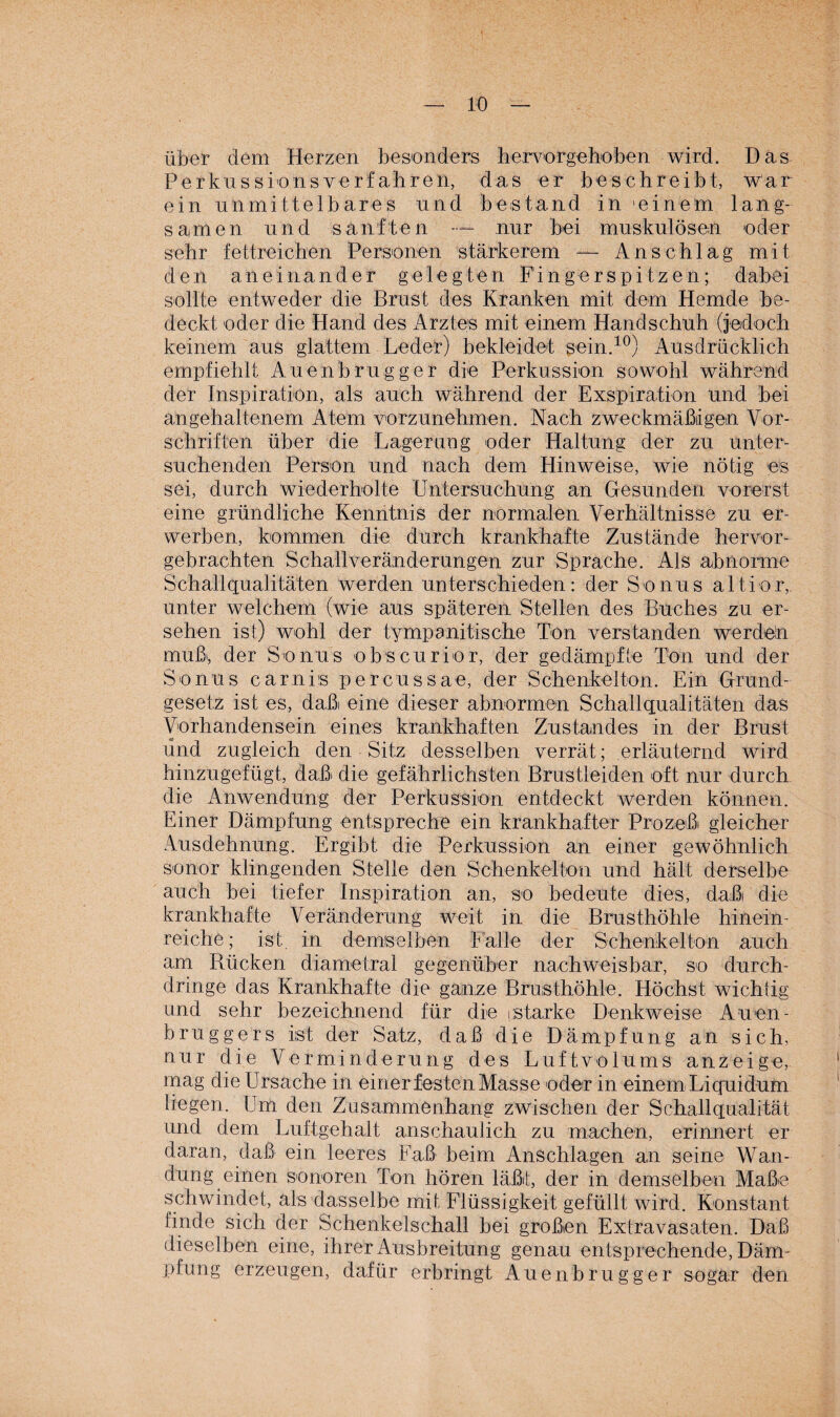 über dem Herzen besonders hervorgehoben wird. Das Perkuss io ns verfahren, das er beschreibt, war ein unmittelbares und bestand in 'einem lang¬ samen und sanften — nur hei muskulösen oder sehr fettreichen Personen stärkerem — Anschlag mit den aneinander gelegten Fingerspitzen; dabei sollte entweder die Brust des Kranken mit dem Hemde be¬ deckt oder die Hand des Arztes mit einem Handschuh (jedoch keinem aus glattem Leder) bekleidet sein.10) Ausdrücklich empfiehlt Auenbrugger die Perkussion sowohl während der Inspiration, als auch während der Exspiration und bei an gehaltenem Atem vorzunehmen. Nach zweckmäßigen Vor¬ schriften über die Lagerung oder Haltung der zu unter¬ suchenden Person und nach dem Hinweise, wie nötig es sei, durch wiederholte Untersuchung an Gesunden vorerst eine gründliche Kenntnis der normalen Verhältnisse zu er¬ werben, kommen die durch krankhafte Zustände hervor¬ gebrachten Schallveränderungen zur Sprache. Als abnorme Schallqualitäten werden unterschieden.: der Sonus altior, unter welchem (wie aus späteren Stellen des Buches zu er¬ sehen ist) wohl der tympanitische Ton verstanden werdeln muß', der Sonus obscurior, der gedämpfte Tön und der Sonus carnits percussae, der Schenkelton. Ein Grund¬ gesetz ist es, daßi eine dieser abnormen Schallqualitäten das Vorhandensein eines krankhaften Zustandes in der Brust und zugleich den Sitz desselben verrät; erläuternd wird hinzugefügt, daß die gefährlichsten Brustleiden oft nur durch die Anwendung der Perkussion entdeckt werden können. Einer Dämpfung entspreche ein krankhafter Prozeß gleicher Ausdehnung. Ergibt die Perkussion an einer gewöhnlich sonor klingenden Stelle den Schenkelton und hält derselbe auch bei tiefer Inspiration an, so bedeute dies, daß die krankhafte Veränderung weit in die Brusthöhle hinein¬ reiche; ist. in demselben Fälle der Schenkelton auch am Rücken diametral gegenüber nachweisbar, so durch¬ dringe das Krankhafte die ganze Brusthöhle. Höchst wichtig und sehr bezeichnend für die [Starke Denkweise Auen- bruggers ist der Satz, daß die Dämpfung an sich, nur die Verminderung des Luftvolums anzeige, mag die Ursache in einer festen Masse oder in einem Liquidum liegen. Um den Zusammenhang zwischen der Schallqualität und dem Luftgehalt anschaulich zu machen, erinnert er daran, daß ein leeres Faß beim Anschlägen an seine Wan¬ dung einen sonoren Ton hören läßt, der in demselben Maße schwindet, als dasselbe mit Flüssigkeit gefüllt wird. Konstant linde sich der Schenkelschall bei großen Extravasaten. Daß dieselben eine, ihrer Ausbreitung genau entsprechende, Däm¬ pfung erzeugen, dafür erbringt Auenbrugger sogar den