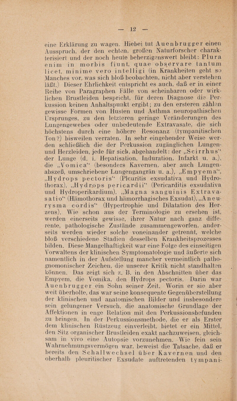 eine Erklärung zu wagen. Hiebei tut Auenbrugger einen Ausspruch, der den echten, großen Naturforscher charak¬ terisiert und der noch heute beherzigenswert bleibt: Plura enim in morbis fiunt, quae observare tan turn licet, minime veno intelligi (in Krankheiten geht so Manches vor, was sich bloß beobachten, nicht aber verstehen läßt.) Dieser Ehrlichkeit entspricht es auch, daß er in einer Reihe von Paragraphen Fälle von scheinbaren oder wirk¬ lichen Brustleiden bespricht, für deren Diagnose die Per¬ kussion keinen Anhaltspunkt ergibt; zu den ersteren zählen gewisse Formen von Husten und Asthma neuropathischen Ursprunges, zu den letzteren geringe Veränderungen des Lungengewebes oder unbedeutende Extravasate, die sich höchstens durch eine höhere Resonanz (tympanitischen Ton?) bisweilen verraten. In sehr eingehender Weise wer¬ den schließlich die der Perkussion zugänglichen Lungen- und Herzleiden, jede für sich, abgehandelt: der „Scirrhus“ der Lunge (d. i. Hepatisation, Induration, Infarkt u. a.), die „Yomica“ (besonders Kavernen, aber auch Lungen¬ abszeß, umschriebene Lungengangrän u. a.), „Empyema“, „Hydrops pectoris“ (Pleuritis exsudativa und Hydro- thorax), „Hydrops pericardii“ (Pericarditis exsudativa und Hydroperikardium), „Magna sanguinis Extrava- satio“ (Hämothoraxund hämorrhagisches Exsudat), „Aneu¬ rysma cor dis“ (Hypertrophie und Dilatation des Her¬ zens). Wie schon aus der Terminologie zu ersehen ist, werden einerseits gewisse, ihrer Natur nach ganz diffe¬ rente, pathologische Zustände zusammengeworfen, ander¬ seits werden wieder solche voneinander getrennt, welche bloß verschiedene Stadien desselben Krankheitsprozesses bilden. Diese Mangelhaftigkeit war eine Folge des einseitigen Vorwaltens der klinischen Symptomatologie und äußerte sich namentlich in der Aufstellung mancher vermeintlich patho- gnomonischer Zeichen, die unserer Kritik nicht standhalten können. Das zeigt sich z. B. in den Abschnitten über das Empyem, die Vomika, den Hydrops pectoris. Darin war Auenbrugger ein Sohn seiner Zeit. Worin er sie' aber weit überholte, das war seine konsequente Gegenüberstellung der klinischen und anatomischen Bilder und insbesondere sein gelungener Versuch, die anatomische Grundlage der Affektionen in enge Relation mit den Perkussionsbefundeil zu bringen. In der Perkussionsmethode, die er als Erster dem klinischen Rüstzeug einverleibt, bietet er ein Mittel, den Sitz organischer Brustleiden exakt nachzuweisen, gleich¬ sam in vivo eine Autopsie vorzunehmen. Wie fein sein Wahrnehmungsvermögen war, beweist die Tatsache, daß, er bereits den Schallwechsel über Kavernen und den oberhalb pleuritischer Exsudate auftretenden tympani-