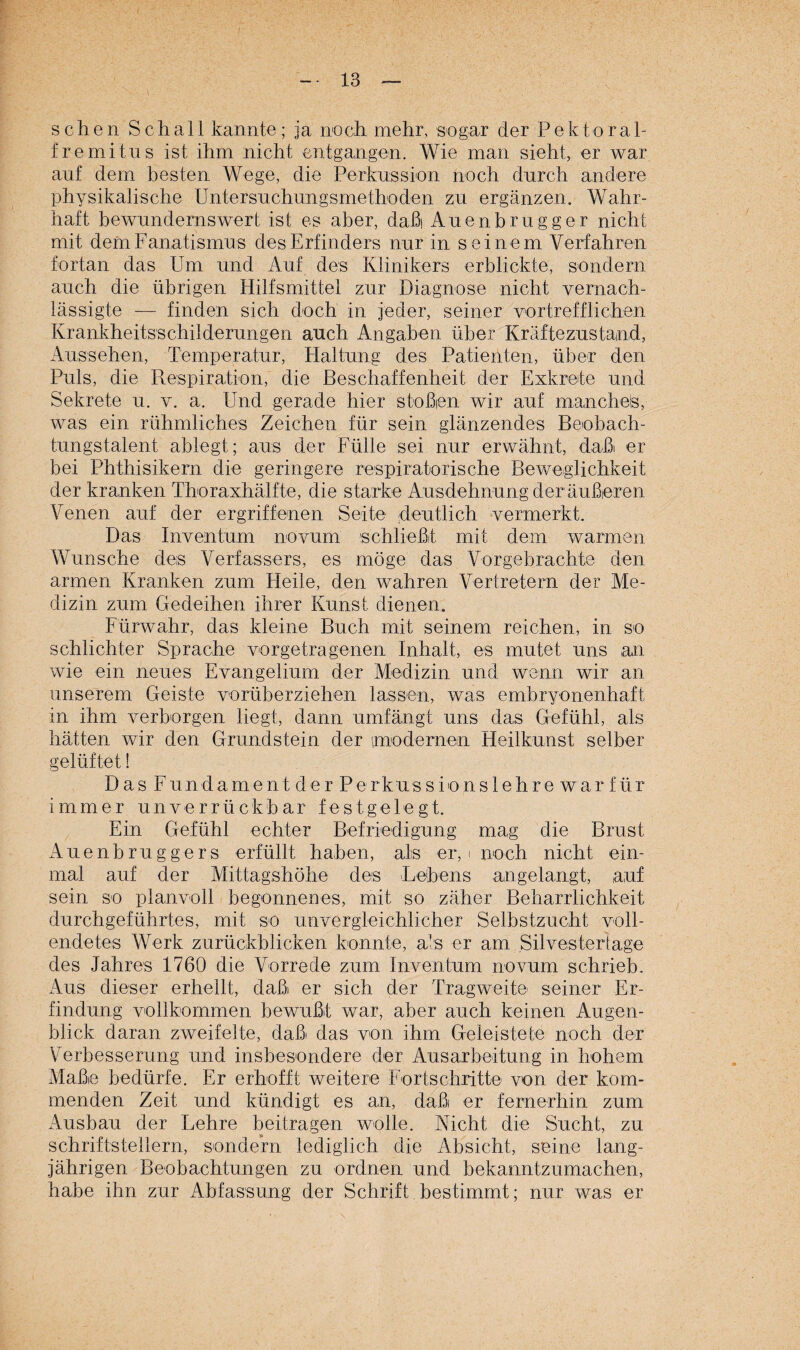 sehen Schall kannte ; ja noch mehr, sogar der Rektora 1- fremitus ist ihm nicht entgangen. Wie man sieht, er war auf dem besten Wege, die Perkussion noch durch andere physikalische Untersuchungsmethoden zu ergänzen. Wahr¬ haft bewundernswert ist es aber, daßi Auenbrugger nicht mit dem Fanatismus des Erfinders nur in seinem Verfahren fortan das Um und Auf des Klinikers erblickte, sondern auch die übrigen Hilfsmittel zur Diagnose nicht vernach¬ lässigte — finden sich doch in jeder, seiner vortrefflichen Krankheitsschilderungen auch Angaben über Kräftezustand, Aussehen, Temperatur, Haltung des Patienten, über den Puls, die Respiration, die Beschaffenheit der Exkrete und Sekrete u. v. a. Und gerade hier stoßen wir auf manchels, was ein rühmliches Zeichen für sein glänzendes Beobach¬ tungstalent ablegt; aus der Fülle sei nur erwähnt, daßi er bei Phthisikern die geringere respiratorische Beweglichkeit der kranken Thoraxhälfte, die starke Ausdehnung der äußeren Venen auf der ergriffenen Seite deutlich vermerkt. Das Inventum novum schließt mit dem warmen Wunsche des Verfassers, es möge das Vorgebrachte den armen Kranken zum Heile, den wahren Vertretern der Me¬ dizin zum Gedeihen ihrer Kunst dienen. Fürwahr, das kleine Buch mit seinem reichen, in so schlichter Sprache vorgetragenen Inhalt, es mutet uns an wie ein neues Evangelium der Medizin und wenn wir an unserem Geiste vorüberziehen lassen, was embryonenhaft in ihm verborgen liegt, dann umfängt uns das Gefühl, als hätten wir den Grundstein der modernen Heilkunst selber gelüftet! Das Fundament der Perkussionslehre war für immer unverrückbar festgelegt. Ein Gefühl echter Befriedigung mag die Brust Auenbruggers erfüllt haben, als er, i noch nicht ein¬ mal auf der Mittagshöhe deis Lebens angelangt, auf sein so planvoll begonnenes, mit so zäher Beharrlichkeit durchgeführtes, mit so unvergleichlicher Selbstzucht voll¬ endetes Werk zurückblicken konnte, als er am Silvestertage des Jahres 1760 die Vorrede zum Inventum novum schrieb. Aus dieser erhellt, daßi er sich der Tragweite seiner Er¬ findung vollkommen bewußl war, aber auch keinen Augen¬ blick daran zweifelte, daß das von ihm Geleistete noch der Verbesserung und insbesondere der Ausarbeitung in hohem Maße bedürfe. Er erhofft weitere Fortschritte von der kom¬ menden Zeit und kündigt es an, daß er fernerhin zum Ausbau der Lehre beitragen wolle. Nicht die Sucht, zu Schriftstellern, sondern lediglich die Absicht, seine lang¬ jährigen Beobachtungen zu ordnen und bekanntzumachen, habe ihn zur Abfassung der Schrift bestimmt; nur was er