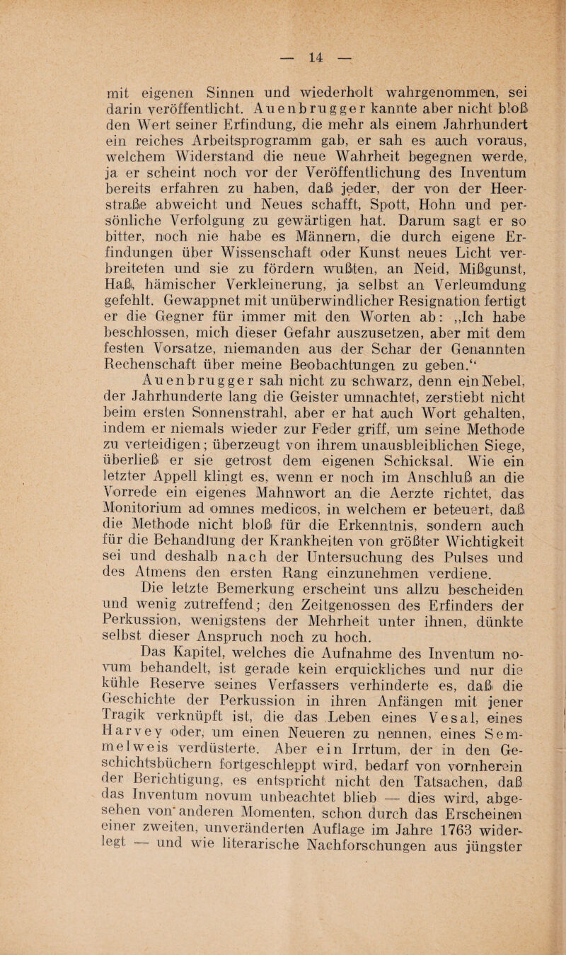 mit eigenen Sinnen und wiederholt wahrgenommein, sei darin veröffentlicht. Auenbrugger kannte aber nicht bloß den Wert seiner Erfindung, die mehr als einem Jahrhundert ein reiches Arbeitsprogramm gab, er sah es auch voraus, welchem Widerstand die neue Wahrheit begegnen werde, ja er scheint noch vor der Veröffentlichung des Inventum bereits erfahren zu haben, daßi jeder, der von der Heer¬ straße abweicht und Neues schafft, Spott, Hohn und per¬ sönliche Verfolgung zu gewärtigen hat. Darum sagt er so bitter, noch nie habe es Männern, die durch eigene Er¬ findungen über Wissenschaft oder Kunst neues Licht ver¬ breiteten und sie zu fördern wußten, an Neid, Mißgunst, Haßi, hämischer Verkleinerung, ja selbst an Verleumdung gefehlt. Gewappnet mit unüberwindlicher Resignation fertigt er die Gegner für immer mit den Worten ab: ,,Ich habe beschlossen, mich dieser Gefahr auszusetzen, aber mit dem festen Vorsatze, niemanden aus der Schar der Genannten Rechenschaft über meine Beobachtungen zu gehen.“ Auenbrugger sah nicht zu schwarz, denn ein Nebel, der Jahrhunderte lang die Geister umnachtet, zerstiebt nicht beim ersten Sonnenstrahl, aber er hat auch Wort gehalten, indem er niemals wieder zur Feder griff, um seine Methode zu verteidigen; überzeugt von ihrem unausbleiblichen Siege, überließ er sie getrost dem eigenen Schicksal. Wie ein letzter Appell klingt es, wenn er noch im Anschlußi an die Vorrede ein eigenes Mahnwort an die Aerzte richtet, das Monitorium ad omnes me di cos, in welchem er beteuert, daß die Methode nicht bloß für die Erkenntnis, sondern auch für die Behandlung der Krankheiten von größter Wichtigkeit sei und deshalb nach der Untersuchung des Pulses und des Atmens den ersten Rang einzunehmen verdiene. Die letzte Bemerkung erscheint uns allzu bescheiden und wenig zutreffend; den Zeitgenossen des Erfinders der Perkussion, wenigstens der Mehrheit unter ihnen, dünkte selbst dieser Anspruch noch zu hoch. Das Kapitel, welches die Aufnahme des Inventum no- vum behandelt, ist gerade kein erquickliches und nur die kühle Reserve seines Verfassers verhinderte es, daß die Geschichte der Perkussion in ihren Anfängen mit jener Tragik verknüpft ist, die das Leben eines Vesal, eines Harvey oder, um einen Neueren zu nennen, eines Sem¬ mel weis verdüsterte. Aber ein Irrtum, der in den Ge¬ schichtsbüchern fortgeschleppt wird, bedarf von vornherein der Berichtigung, es entspricht nicht den Tatsachen, daß das Inventum novum unbeachtet blieb — dies wird, abge¬ sehen von* anderen Momenten, schon durch das Erscheinen einer zweiten, unveränderten Auflage im Jahre 1763 wider¬ legt und wie literarische Nachforschungen aus jüngster