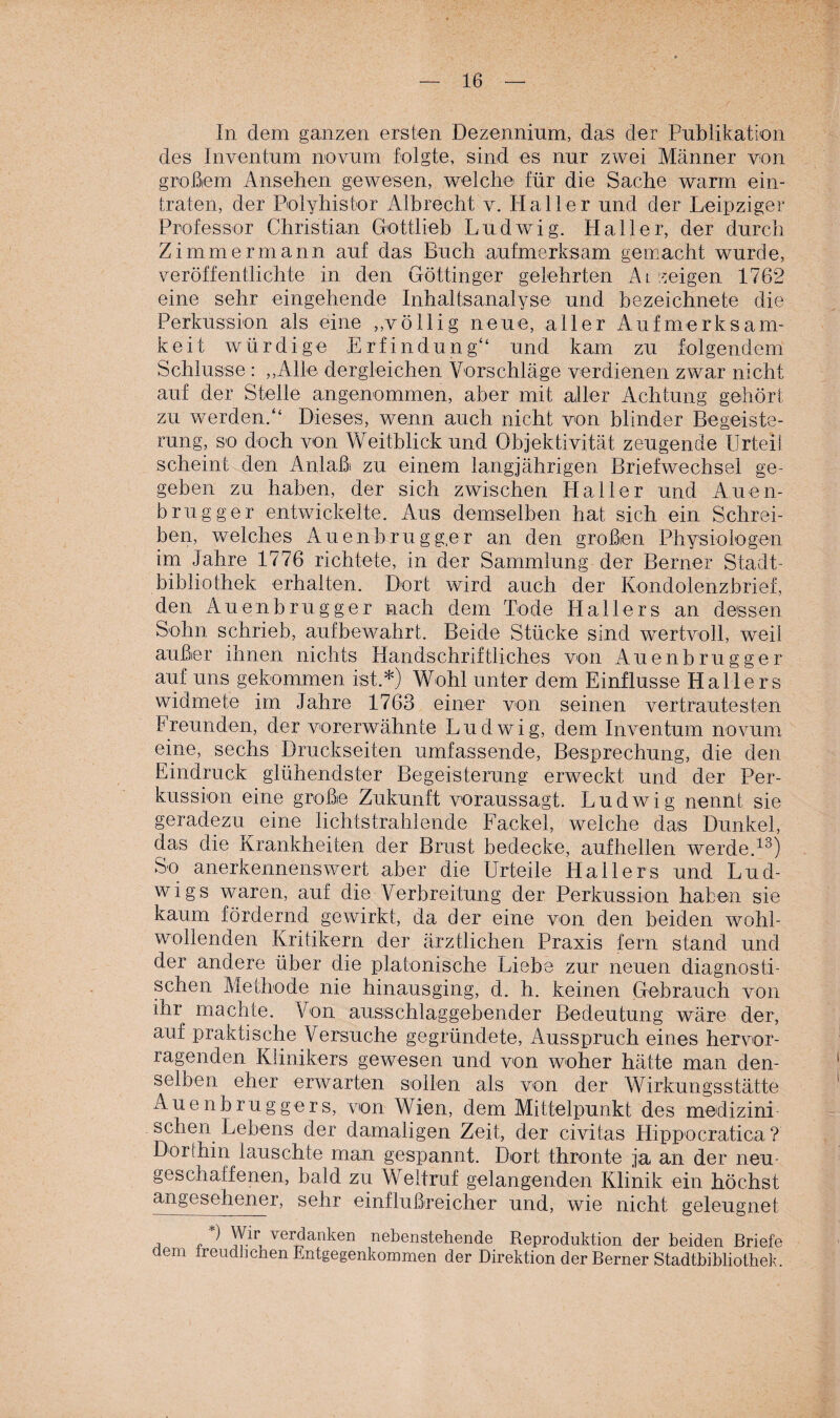 In dem ganzen ersten Dezennium, das der Publikation des Inventum novum folgte, sind es nur zwei Männer von großem Ansehen gewesen, welche für die Sache warm ein¬ traten, der Polyhistor Albrecht v. Haller und der Leipziger Professor Christian Gottlieb Ludwig. Haller, der durch Zimmermann auf das Buch aufmerksam gemacht wurde, veröffentlichte in den Göttinger gelehrten Anzeigen 1762 eine sehr eingehende Inhaltsanalyse und bezeichnete die Perkussion als eine ,,völlig neue, aller Aufmerksam¬ keit würdige Erfindung“ und kam zu folgendem Schlüsse : „Alle dergleichen Vorschläge verdienen zwar nicht auf der Stelle angenommen, aber mit aller Achtung gehört zu werden.“ Dieses, wenn auch nicht von blinder Begeiste¬ rung, so doch von Weitblick und Objektivität zeugende Urteil scheint den Anlaßi zu einem langjährigen Briefwechsel ge¬ geben zu haben, der sich zwischen Haller und Auen- brugger entwickelte. Aus demselben hat sich ein Schrei¬ ben, welches Auenbrugg.er an den großen Physiologen im Jahre 1776 richtete, in der Sammlung der Berner Stadt¬ bibliothek erhalten. Dort wird auch der Kondolenzbrief, den Auenbrugger nach dem Tode Hallers an dessen Sohn schrieb, aufbewahrt. Beide Stücke sind wertvoll, weil außer ihnen nichts Handschriftliches von Auenbrugger auf uns gekommen ist.*) Wohl unter dem Einflüsse Hallers widmete im Jahre 1763 einer von seinen vertrautesten Freunden, der vorerwähnte Ludwig, dem Inventum novum eine, sechs Druckseiten umfassende, Besprechung, die den Eindruck glühendster Begeisterung erweckt und der Per¬ kussion eine große Zukunft voraussagt. Ludwig nennt sie geradezu eine lichtstrahlende Fackel, welche das Dunkel, das die Krankheiten der Brust bedecke, aufhellen werde.13) So anerkennenswert aber die Urteile Hallers und Lud¬ wigs waren, auf die Verbreitung der Perkussion haben sie kaum fördernd gewirkt, da der eine von den beiden wohl¬ wollenden Kritikern der ärztlichen Praxis fern stand und der andere über die platonische Liebe zur neuen diagnosti¬ schen Methode nie hinausging, d. h. keinen Gebrauch von ihr machte. Von ausschlaggebender Bedeutung wäre der, auf praktische Versuche gegründete, Ausspruch eines hervor¬ ragenden Klinikers gewesen und von woher hätte man den¬ selben eher erwarten sollen als von der Wirkungsstätte Auenbruggers, von Wien, dem Mittelpunkt des medizini¬ schen Lebens der damaligen Zeit, der civitas Hippocratica ? Dorthin lauschte man gespannt. Dort thronte ja an der neu- geschaffenen, bald zu Weltruf gelangenden Klinik ein höchst angesehener, sehr einflußreicher und, wie nicht geleugnet , , *) Wir verdanken nebenstehende Reproduktion der beiden Briefe dem freudhchen Entgegenkommen der Direktion der Berner Stadtbibliothek.