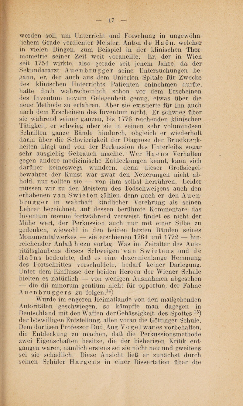 .1 — 17 — werden soll, um Unterricht und Forschung in ungewöhn¬ lichem Grade verdienter Meister, Anton de Haen, welcher in vielen Dingen, zum Beispiel in der klinischen Ther- mometrie seiner Zeit weit voraneilte. Er, der in Wien seit 1754 wirkte, also gerade seit jenem Jahre, da der Sekundararzt Auenhrugger seine Untersuchungein be¬ gann, er, der auch aus dem Unterteil-Spitale für Zwecke des klinischen Unterrichts Patienten entnehmen durfte, hatte doch wahrscheinlich schon vor dem Erscheinen des Inventum novum Gelegenheit genug, etwas über die neue Methode zu erfahren. Aber sie existierte für ihn auch nach dem Erscheinen des Inventum nicht. Er schwieg über sie während seiner ganzen, bis 1776 reichenden klinischen Tätigkeit, er schwieg über sie in seinen sehr voluminösen Schriften ganze Bände hindurch, obgleich er wiederholt darin über die Schwierigkeit der Diagnose der Brustkravk- heiten klagt und von der Perkussion des Unterleibs sogar sehr ausgiebig Gebrauch machte. Wer Haens Verhalten gegen andere medizinische Entdeckungen kennt, kann sich darüber keineswegs wuindern, denn dieser Großsiegel¬ bewahrer der Kunst war zwar den Neuerungen nicht ab¬ hold, nur sollten sie — von ihm selbst herrühren. Leider müssen wir zu den Meistern des Todschweigens auch den erhabenen van Swieten zählen, denn auch er, den Auen- brugger in wahrhaft kindlicher Verehrung als seinen Lehrer bezeichnet, auf dessen berühmte Kommentare das Inventum novum fortwährend verweist, findet es nicht der Mühe wert, der Perkussion auch nur mit einer Silbe zu gedenken, wiewohl in den beiden letzten Bänden seines Monumentalwerkes — sie erschienen 1764 und 1772 — hin¬ reichender Anlaßi hiezu vorlag. Was im Zeitalter des Auto¬ ritätsglaubens dieses Schweigen ’ van Swietens und de Haens bedeutete, daß es eine dezennienlange Hemmung des Fortschrittes verschuldete, bedarf keiner Darlegung. Unter dem Einflüsse der beiden Heroen der Wiener Schule hielten es natürlich — von wenigen Ausnahmen abgesehen — die dii minorum gentium nicht für opportun, der Fahne Auenbruggers zu folgen.14) Wurde im engeren Heimatlande von den maßgebenden Autoritäten geschwiegen, so kämpfte man dagegen in Deutschland mit den Waffen der Gehässigkeit, des Spottes,15) der böswilligen Entstellung, allen voran die Göttinger Schule. Dem dortigen Professor Bud. Aug. Vo gel war es Vorbehalten, die Entdeckung zu machen, daßi die Perkussionsmethode zwei Eigenschaften besitze, die der bisherigen Kritik ent¬ gangen waren, nämlich erstens sei sie nicht neu und zweitens sei sie schädlich. Diese Ansicht ließ er zunächst durch seinen Schüler H arge ns in einer Dissertation über die