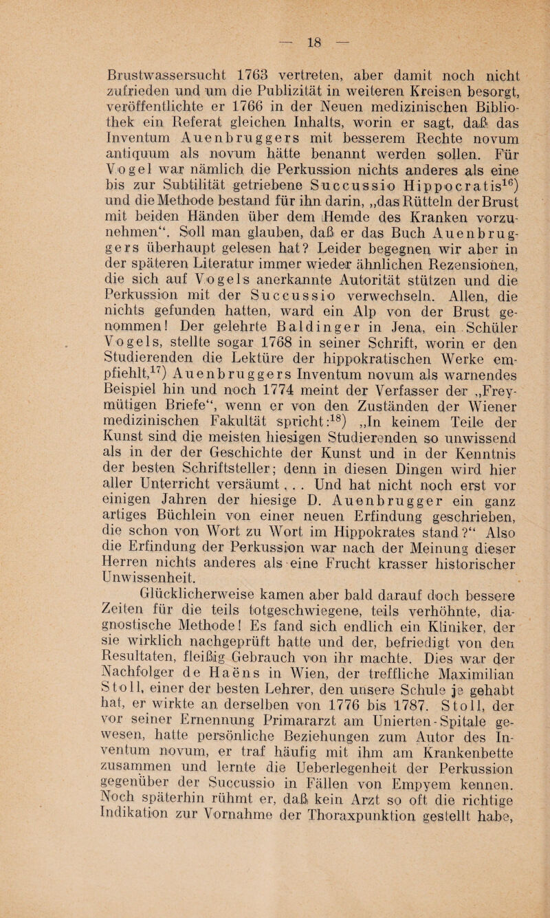 Brustwassersucht 1763 vertreten, aber damit noch nicht zufrieden und um die Publizität in weiteren Kreisen besorgt, veröffentlichte er 1766 in der Neuen medizinischen Biblio¬ thek ein Referat gleichen Inhalts, worin er sagt, daß das Inventum Auenbruggers mit besserem Rechte novum antiquum als novum hätte benannt werden sollen. Für Vogel war nämlich die Perkussion nichts anderes als eine bis zur Subtilität getriebene Succussio Hippocratis16) und die Methode bestand für ihn darin, ,,das Rütteln der Brust mit beiden Händen über dem Hemde des Kranken vorzu¬ nehmen“. Soll man glauben, daß er das Buch Auenbrug¬ gers überhaupt gelesen hat? Leider begegnen wir aber in der späteren Literatur immer wieder ähnlichen Rezensionen, die sich auf Vogels anerkannte Autorität stützen und die Perkussion mit der Succussio verwechseln. Allen, die nichts gefunden hatten, ward ein Alp von der Brust ge¬ nommen! Der gelehrte Baidinger in Jena, ein Schüler Vogels, stellte sogar 1768 in seiner Schrift, worin er den Studierenden die Lektüre der hippokratischen Werke em¬ pfiehlt,17) Auenbruggers Inventum novum als warnendes Beispiel hin und noch 1774 meint der Verfasser der ,,Frey- mütigen Briefe“, wenn er von den Zuständen der Wiener medizinischen Fakultät spricht:18) ,,In keinem Teile der Kunst sind die meisten hiesigen Studierenden so unwissend als in der der Geschichte der Kunst und in der Kenntnis der besten Schriftsteller; denn in diesen Dingen wird hier aller Unterricht versäumt. . . Und hat nicht noch erst vor einigen Jahren der hiesige D. Auenbrugger ein ganz artiges Büchlein von einer neuen Erfindung geschrieben, die schon von Wort zu Wort im Hippokrates stand?“ Also die Erfindung der Perkussion war nach der Meinung dieser Herren nichts anderes als eine Frucht krasser historischer Unwissenheit. Glücklicherweise kamen aber bald darauf doch bessere Zeiten für die teils totgeschwiegene, teils verhöhnte, dia¬ gnostische Methode! Es fand sich endlich ein Kliniker, der sie wirklich nachgeprüft hatte und der, befriedigt von den Resultaten, fleißig Gebrauch von ihr machte. Dies war der Nachfolger de Haens in Wien, der treffliche Maximilian Sto 11, einer der besten Lehrer, den unsere Schule je gehabt hat, er wirkte an derselben von 1776 bis 1787. S to 11, der vor seiner Ernennung Primararzt am linierten - Spitale ge¬ wesen, hatte persönliche Beziehungen zum Autor des In¬ ventum novum, er traf häufig mit ihm am Krankenbette zusammen und lernte die Ueberlegenheit der Perkussion gegenüber der Succussio in Fällen von Empyem kennen. Noch späterhin rühmt er, daß kein Arzt so oft die richtige Indikation zur Vornahme der Thoraxpunktion gestellt habe,